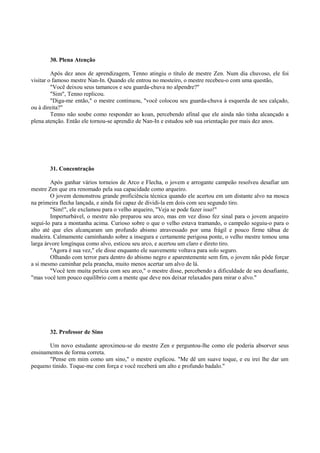 30. Plena Atenção
Após dez anos de aprendizagem, Tenno atingiu o título de mestre Zen. Num dia chuvoso, ele foi
visitar o famoso mestre Nan-In. Quando ele entrou no mosteiro, o mestre recebeu-o com uma questão,
"Você deixou seus tamancos e seu guarda-chuva no alpendre?"
"Sim", Tenno replicou.
"Diga-me então," o mestre continuou, "você colocou seu guarda-chuva à esquerda de seu calçado,
ou à direita?"
Tenno não soube como responder ao koan, percebendo afinal que ele ainda não tinha alcançado a
plena atenção. Então ele tornou-se aprendiz de Nan-In e estudou sob sua orientação por mais dez anos.
31. Concentração
Após ganhar vários torneios de Arco e Flecha, o jovem e arrogante campeão resolveu desafiar um
mestre Zen que era renomado pela sua capacidade como arqueiro.
O jovem demonstrou grande proficiência técnica quando ele acertou em um distante alvo na mosca
na primeira flecha lançada, e ainda foi capaz de dividi-la em dois com seu segundo tiro.
"Sim!", ele exclamou para o velho arqueiro, "Veja se pode fazer isso!"
Imperturbável, o mestre não preparou seu arco, mas em vez disso fez sinal para o jovem arqueiro
segui-lo para a montanha acima. Curioso sobre o que o velho estava tramando, o campeão seguiu-o para o
alto até que eles alcançaram um profundo abismo atravessado por uma frágil e pouco firme tábua de
madeira. Calmamente caminhando sobre a insegura e certamente perigosa ponte, o velho mestre tomou uma
larga árvore longínqua como alvo, esticou seu arco, e acertou um claro e direto tiro.
"Agora é sua vez," ele disse enquanto ele suavemente voltava para solo seguro.
Olhando com terror para dentro do abismo negro e aparentemente sem fim, o jovem não pôde forçar
a si mesmo caminhar pela prancha, muito menos acertar um alvo de lá.
"Você tem muita perícia com seu arco," o mestre disse, percebendo a dificuldade de seu desafiante,
"mas você tem pouco equilíbrio com a mente que deve nos deixar relaxados para mirar o alvo."
32. Professor de Sino
Um novo estudante aproximou-se do mestre Zen e perguntou-lhe como ele poderia absorver seus
ensinamentos de forma correta.
"Pense em mim como um sino," o mestre explicou. "Me dê um suave toque, e eu irei lhe dar um
pequeno tinido. Toque-me com força e você receberá um alto e profundo badalo."
 