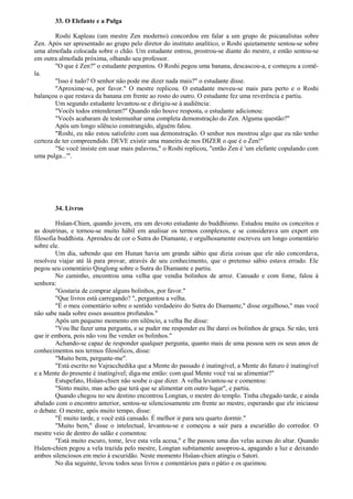 33. O Elefante e a Pulga
Roshi Kapleau (um mestre Zen moderno) concordou em falar a um grupo de psicanalistas sobre
Zen. Após ser apresentado ao grupo pelo diretor do instituto analítico, o Roshi quietamente sentou-se sobre
uma almofada colocada sobre o chão. Um estudante entrou, prostrou-se diante do mestre, e então sentou-se
em outra almofada próxima, olhando seu professor.
"O que é Zen?" o estudante perguntou. O Roshi pegou uma banana, descascou-a, e começou a comê-
la.
"Isso é tudo? O senhor não pode me dizer nada mais?" o estudante disse.
"Aproxime-se, por favor." O mestre replicou. O estudante moveu-se mais para perto e o Roshi
balançou o que restava da banana em frente ao rosto do outro. O estudante fez uma reverência e partiu.
Um segundo estudante levantou-se e dirigiu-se à audiência:
"Vocês todos entenderam?" Quando não houve resposta, o estudante adicionou:
"Vocês acabaram de testemunhar uma completa demonstração do Zen. Alguma questão?"
Após um longo silêncio constrangido, alguém falou.
"Roshi, eu não estou satisfeito com sua demonstração. O senhor nos mostrou algo que eu não tenho
certeza de ter compreendido. DEVE existir uma maneira de nos DIZER o que é o Zen!"
"Se você insiste em usar mais palavras," o Roshi replicou, "então Zen é 'um elefante copulando com
uma pulga...'".
34. Livros
Hsüan-Chien, quando jovem, era um devoto estudante do buddhismo. Estudou muito os conceitos e
as doutrinas, e tornou-se muito hábil em analisar os termos complexos, e se considerava um expert em
filosofia buddhista. Aprendeu de cor o Sutra do Diamante, e orgulhosamente escreveu um longo comentário
sobre ele.
Um dia, sabendo que em Hunan havia um grande sábio que dizia coisas que ele não concordava,
resolveu viajar até lá para provar, através de seu conhecimento, que o pretenso sábio estava errado. Ele
pegou seu comentário Qinglong sobre o Sutra do Diamante e partiu.
No caminho, encontrou uma velha que vendia bolinhos de arroz. Cansado e com fome, falou à
senhora:
"Gostaria de comprar alguns bolinhos, por favor."
"Que livros está carregando? ", perguntou a velha.
"É o meu comentário sobre o sentido verdadeiro do Sutra do Diamante," disse orgulhoso," mas você
não sabe nada sobre esses assuntos profundos."
Após um pequeno momento em silêncio, a velha lhe disse:
"Vou lhe fazer uma pergunta, e se puder me responder eu lhe darei os bolinhos de graça. Se não, terá
que ir embora, pois não vou lhe vender os bolinhos."
Achando-se capaz de responder qualquer pergunta, quanto mais de uma pessoa sem os seus anos de
conhecimentos nos termos filosóficos, disse:
"Muito bem, pergunte-me".
"Está escrito no Vajracchedika que a Mente do passado é inatingível, a Mente do futuro é inatingível
e a Mente do presente é inatingível; diga-me então: com qual Mente você vai se alimentar?"
Estupefato, Hsüan-chien não soube o que dizer. A velha levantou-se e comentou:
"Sinto muito, mas acho que terá que se alimentar em outro lugar", e partiu.
Quando chegou no seu destino encontrou Longtan, o mestre do templo. Tinha chegado tarde, e ainda
abalado com o encontro anterior, sentou-se silenciosamente em frente ao mestre, esperando que ele iniciasse
o debate. O mestre, após muito tempo, disse:
"É muito tarde, e você está cansado. É melhor ir para seu quarto dormir."
"Muito bem," disse o intelectual, levantou-se e começou a sair para a escuridão do corredor. O
mestre veio de dentro do salão e comentou:
"Está muito escuro, tome, leve esta vela acesa," e lhe passou uma das velas acesas do altar. Quando
Hsüen-chien pegou a vela trazida pelo mestre, Longtan subitamente assoprou-a, apagando a luz e deixando
ambos silenciosos em meio à escuridão. Neste momento Hsüan-chien atingiu o Satori.
No dia seguinte, levou todos seus livros e comentários para o pátio e os queimou.
 