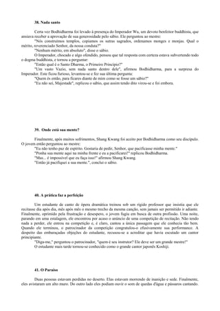 38. Nada santo
Certa vez Bodhidharma foi levado à presença do Imperador Wu, um devoto benfeitor buddhista, que
ansiava receber a aprovação de sua generosidade pelo sábio. Ele perguntou ao mestre:
"Nós construímos templos, copiamos os sutras sagrados, ordenamos monges e monjas. Qual o
mérito, reverenciado Senhor, da nossa conduta?"
"Nenhum mérito, em absoluto", disse o sábio.
O Imperador, chocado e algo ofendido, pensou que tal resposta com certeza estava subvertendo todo
o dogma buddhista, e tornou a perguntar:
"Então qual é o Santo Dharma, o Primeiro Princípio?"
"Um vasto Vazio, sem nada santo dentro dele", afirmou Bodhidharma, para a surpresa do
Imperador. Este ficou furioso, levantou-se e fez sua última pergunta:
"Quem és então, para ficares diante de mim como se fosse um sábio?"
"Eu não sei, Majestade", replicou o sábio, que assim tendo dito virou-se e foi embora.
39. Onde está sua mente?
Finalmente, após muitos sofrimentos, Shang Kwang foi aceito por Bodhidharma como seu discípulo.
O jovem então perguntou ao mestre:
"Eu não tenho paz de espírito. Gostaria de pedir, Senhor, que pacificasse minha mente."
"Ponha sua mente aqui na minha frente e eu a pacificarei!" replicou Bodhidharma.
"Mas... é impossível que eu faça isso!" afirmou Shang Kwang.
"Então já pacifiquei a sua mente.", conclui o sábio.
40. A prática faz a perfeição
Um estudante de canto de ópera dramática treinou sob um rígido professor que insistia que ele
recitasse dia após dia, mês após mês o mesmo trecho da mesma canção, sem jamais ser permitido ir adiante.
Finalmente, oprimido pela frustração e desespero, o jovem fugiu em busca de outra profissão. Uma noite,
parando em uma estalagem, ele encontrou por acaso o anúncio de uma competição de recitação. Não tendo
nada a perder, ele entrou na competição e, é claro, cantou a única passagem que ele conhecia tão bem.
Quando ele terminou, o patrocinador da competição congratulou-o efusivamente sua performance. A
despeito das embaraçadas objeções do estudante, recusou-se a acreditar que havia escutado um cantor
principiante.
"Diga-me," perguntou o patrocinador, "quem é seu instrutor? Ele deve ser um grande mestre!"
O estudante mais tarde tornou-se conhecido como o grande cantor japonês Koshiji.
41. O Paraíso
Duas pessoas estavam perdidas no deserto. Elas estavam morrendo de inanição e sede. Finalmente,
eles avistaram um alto muro. Do outro lado eles podiam ouvir o som de quedas d'água e pássaros cantando.
 