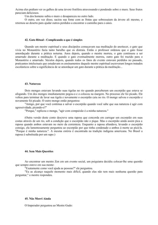 Acima eles podiam ver os galhos de uma árvore frutífera atravessando e pendendo sobre o muro. Seus frutos
pareciam deliciosos.
Um dos homens subiu o muro e desapareceu no outro lado.
O outro, em vez disso, saciou sua fome com as frutas que sobressaíam da árvore ali mesmo, e
retornou ao deserto para ajudar outros perdidos a encontrar o caminho para o oásis.
42. Gato Ritual - Complicando o que é simples
Quando um mestre espiritual e seus discípulos começavam sua meditação do anoitecer, o gato que
vivia no Monastério fazia tanto barulho que os distraía. Então o professor ordenou que o gato fosse
amordaçado durante a prática noturna. Anos depois, quando o mestre morreu, o gato continuou a ser
amarrado durante a meditação. E quando o gato eventualmente morreu, outro gato foi trazido para o
Monastério e amarrado. Séculos depois, quando todos os fatos do evento estavam perdidos no passado,
praticantes intelectuais que estudavam os ensinamentos daquele mestre espiritual escreveram longos tratados
escolásticos sobre a significância de se amordaçar um gato durante a prática da meditação...
43. Natureza
Dois monges estavam lavando suas tigelas no rio quando perceberam um escorpião que estava se
afogando. Um dos monges imediatamente pegou-o e o colocou na margem. No processo ele foi picado. Ele
voltou para terminar de lavar sua tigela e novamente o escorpião caiu no rio. O monge salvou o escorpião e
novamente foi picado. O outro monge então perguntou:
"Amigo, por que você continua a salvar o escorpião quando você sabe que sua natureza é agir com
agressividade, picando-o?"
"Porque," replicou o monge, "agir com compaixão é a minha natureza."
(Outra versão deste conto descreve uma raposa que concorda em carregar um escorpião em suas
costas através de um rio, sob a condição que o escorpião não o pique. Mas o escorpião ainda assim pica a
raposa quando ambos estavam no meio da correnteza. Enquanto a raposa afundava, levando o escorpião
consigo, ela lamentosamente perguntou ao escorpião por que tinha condenado a ambos à morte ao picá-la.
"Porque é minha natureza.". A mesma estória é encontrada na tradição indígena americana. No Brasil a
raposa é substituída por um sapo.)
44. Sem Mais Questões
Ao encontrar um mestre Zen em um evento social, um psiquiatra decidiu colocar-lhe uma questão
que sempre esteve em sua mente:
"Exatamente como você ajuda as pessoas?" ele perguntou.
"Eu as alcanço naquele momento mais difícil, quando elas não tem mais nenhuma questão para
perguntar," o mestre respondeu.
45. Não Morri Ainda
O Imperador perguntou ao Mestre Gudo:
 