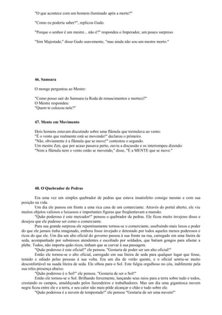 "O que acontece com um homem iluminado após a morte?"
"Como eu poderia saber?", replicou Gudo.
"Porque o senhor é um mestre... não é?" respondeu o Imperador, um pouco surpreso.
"Sim Majestade," disse Gudo suavemente, "mas ainda não sou um mestre morto."
46. Samsara
O monge perguntou ao Mestre:
"Como posso sair do Samsara (a Roda de renascimentos e mortes)?"
O Mestre respondeu:
"Quem te colocou nele?"
47. Mente em Movimento
Dois homens estavam discutindo sobre uma flâmula que tremulava ao vento:
"É o vento que realmente está se movendo!" declarou o primeiro.
"Não, obviamente é a flâmula que se move!" contestou o segundo.
Um mestre Zen, que por acaso passava perto, ouviu a discussão e os interrompeu dizendo:
"Nem a flâmula nem o vento estão se movendo," disse, "É a MENTE que se move."
48. O Quebrador de Pedras
Era uma vez um simples quebrador de pedras que estava insatisfeito consigo mesmo e com sua
posição na vida.
Um dia ele passou em frente a uma rica casa de um comerciante. Através do portal aberto, ele viu
muitos objetos valiosos e luxuosos e importantes figuras que freqüentavam a mansão.
"Quão poderoso é este mercador!" pensou o quebrador de pedras. Ele ficou muito invejoso disso e
desejou que ele pudesse ser como o comerciante.
Para sua grande surpresa ele repentinamente tornou-se o comerciante, usufruindo mais luxos e poder
do que ele jamais tinha imaginado, embora fosse invejado e detestado por todos aqueles menos poderosos e
ricos do que ele. Um dia um alto oficial do governo passou à sua frente na rua, carregado em uma liteira de
seda, acompanhado por submissos atendentes e escoltado por soldados, que batiam gongos para afastar a
plebe. Todos, não importa quão ricos, tinham que se curvar à sua passagem.
"Quão poderoso é este oficial!" ele pensou. "Gostaria de poder ser um alto oficial!"
Então ele tornou-se o alto oficial, carregado em sua liteira de seda para qualquer lugar que fosse,
temido e odiado pelas pessoas à sua volta. Era um dia de verão quente, e o oficial sentiu-se muito
desconfortável na suada liteira de seda. Ele olhou para o Sol. Este fulgia orgulhoso no céu, indiferente pela
sua reles presença abaixo.
"Quão poderoso é o Sol!" ele pensou. "Gostaria de ser o Sol!"
Então ele tornou-se o Sol. Brilhando ferozmente, lançando seus raios para a terra sobre tudo e todos,
crestando os campos, amaldiçoado pelos fazendeiros e trabalhadores. Mas um dia uma gigantesca nuvem
negra ficou entre ele e a terra, e seu calor não mais pôde alcançar o chão e tudo sobre ele.
"Quão poderosa é a nuvem de tempestade!" ele pensou "Gostaria de ser uma nuvem!"
 
