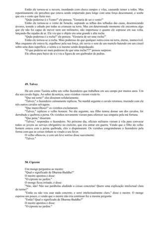 Então ele tornou-se a nuvem, inundando com chuva campos e vilas, causando temor a todos. Mas
repentinamente ele percebeu que estava sendo empurrado para longe com uma força descomunal, e soube
que era o vento que fazia isso.
"Quão poderoso é o Vento!" ele pensou. "Gostaria de ser o vento!"
Então ele tornou-se o vento de furacão, soprando as telhas dos telhados das casas, desenraizando
árvores, temido e odiado por todas as criaturas na terra. Mas em determinado momento ele encontrou algo
que ele não foi capaz de mover nem um milímetro, não importasse o quanto ele soprasse em sua volta,
lançando-lhe rajadas de ar. Ele viu que o objeto era uma grande e alta rocha.
"Quão poderosa é a rocha!" ele pensou. "Gostaria de ser uma rocha!"
Então ele tornou-se a rocha. Mais poderoso do que qualquer outra coisa na terra, eterno, inamovível.
Mas enquanto ele estava lá, orgulhoso pela sua força, ele ouviu o som de um martelo batendo em um cinzel
sobre uma dura superfície, e sentiu a si mesmo sendo despedaçado.
"O que poderia ser mais poderoso do que uma rocha?!?" pensou surpreso.
Ele olhou para baixo de si e viu a figura de um quebrador de pedras.
49. Talvez
Há um conto Taoísta sobre um velho fazendeiro que trabalhou em seu campo por muitos anos. Um
dia seu cavalo fugiu. Ao saber da notícia, seus vizinhos vieram visitá-lo.
"Que má sorte!" eles disseram solidariamente.
"Talvez," o fazendeiro calmamente replicou. Na manhã seguinte o cavalo retornou, trazendo com ele
três outros cavalos selvagens.
"Que maravilhoso!" os vizinhos exclamaram.
"Talvez," replicou o velho homem. No dia seguinte, seu filho tentou domar um dos cavalos, foi
derrubado e quebrou a perna. Os vizinhos novamente vieram para oferecer sua simpatia pela má fortuna.
"Que pena," disseram.
"Talvez," respondeu o fazendeiro. No próximo dia, oficiais militares vieram à vila para convocar
todos os jovens ao serviço obrigatório no exército, que iria entrar em guerra. Vendo que o filho do velho
homem estava com a perna quebrada, eles o dispensaram. Os vizinhos congratularam o fazendeiro pela
forma com que as coisas tinham se virado a seu favor.
O velho olhou-os, e com um leve sorriso disse suavemente:
"Talvez."
50. Cipreste
Um monge perguntou ao mestre:
"Qual o significado de Dharma-Buddha?"
O mestre apontou e disse:
"O cipreste no jardim."
O monge ficou irritado, e disse:
"Não, não! Não use parábolas aludindo a coisas concretas! Quero uma explicação intelectual clara
do termo!"
"Então eu não vou usar nada concreto, e serei intelectualmente claro," disse o mestre. O monge
esperou um pouco, e vendo que o mestre não iria continuar fez a mesma pergunta:
"Então? Qual o significado de Dharma-Buddha?"
O mestre apontou e disse:
"O cipreste no jardim."
 