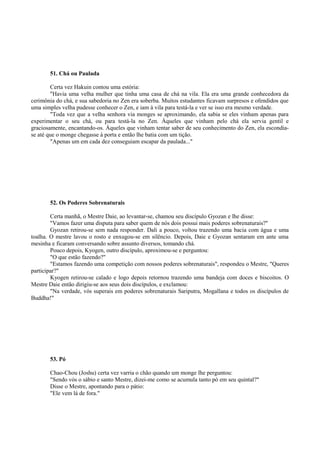 51. Chá ou Paulada
Certa vez Hakuin contou uma estória:
"Havia uma velha mulher que tinha uma casa de chá na vila. Ela era uma grande conhecedora da
cerimônia do chá, e sua sabedoria no Zen era soberba. Muitos estudantes ficavam surpresos e ofendidos que
uma simples velha pudesse conhecer o Zen, e iam à vila para testá-la e ver se isso era mesmo verdade.
"Toda vez que a velha senhora via monges se aproximando, ela sabia se eles vinham apenas para
experimentar o seu chá, ou para testá-la no Zen. Àqueles que vinham pelo chá ela servia gentil e
graciosamente, encantando-os. Àqueles que vinham tentar saber de seu conhecimento do Zen, ela escondia-
se até que o monge chegasse à porta e então lhe batia com um tição.
"Apenas um em cada dez conseguiam escapar da paulada..."
52. Os Poderes Sobrenaturais
Certa manhã, o Mestre Daie, ao levantar-se, chamou seu discípulo Gyozan e lhe disse:
"Vamos fazer uma disputa para saber quem de nós dois possui mais poderes sobrenaturais?"
Gyozan retirou-se sem nada responder. Dali a pouco, voltou trazendo uma bacia com água e uma
toalha. O mestre lavou o rosto e enxugou-se em silêncio. Depois, Daie e Gyozan sentaram em ante uma
mesinha e ficaram conversando sobre assunto diversos, tomando chá.
Pouco depois, Kyogen, outro discípulo, aproximou-se e perguntou:
"O que estão fazendo?"
"Estamos fazendo uma competição com nossos poderes sobrenaturais", respondeu o Mestre, "Queres
participar?"
Kyogen retirou-se calado e logo depois retornou trazendo uma bandeja com doces e biscoitos. O
Mestre Daie então dirigiu-se aos seus dois discípulos, e exclamou:
"Na verdade, vós superais em poderes sobrenaturais Sariputra, Mogallana e todos os discípulos de
Buddha!"
53. Pó
Chao-Chou (Joshu) certa vez varria o chão quando um monge lhe perguntou:
"Sendo vós o sábio e santo Mestre, dizei-me como se acumula tanto pó em seu quintal?"
Disse o Mestre, apontando para o pátio:
"Ele vem lá de fora."
 