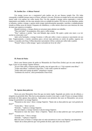 54. Jardim Zen - A Beleza Natural
Um monge jovem era o responsável pelo jardim zen de um famoso templo Zen. Ele tinha
conseguido o trabalho porque amava as flores, arbustos e árvores. Próximo ao templo havia um outro templo
menor onde vivia apenas um velho mestre Zen. Um dia, quando o monge estava esperando a visita de
importantes convidados, ele deu uma atenção extra ao cuidado do jardim. Ele tirou as ervas daninhas, podou
os arbustos, cardou o musgo, e gastou muito tempo meticulosamente passando o ancinho e cuidadosamente
tirando as folhas secas de outono. Enquanto ele trabalhava, o velho mestre observava com interesse de cima
do muro que separava os templos.
Quando terminou, o monge afastou-se um pouco para admirar seu trabalho.
"Não está lindo?" ele perguntou, feliz, para o velho monge.
"Sim," replicou o ancião, "mas está faltando algo crucial. Me ajude a pular este muro e eu irei
acertar as coisas para você."
Após certa hesitação, o monge levantou o velho por sobre o muro e pousou-o suavemente em seu
lado. Vagarosamente, o mestre caminhou para a árvore mais próxima ao centro do jardim, segurou seu
tronco e o sacudiu com força. Folhas desceram suavemente à brisa e caíram por sobre todo o jardim.
"Pronto!" disse o velho monge," agora você pode me levar de volta."
55. Ponte de Pedra
Havia uma famosa ponte de pedra no Monastério de Chao-Chou (Joshu) que era uma atração do
lugar. Certa vez um monge viajante afirmou:
"Já ouvi falar sobre a famosa ponte de pedra, mas até agora não a vi. Vejo somente uma tábua."
"Vedes uma tábua," confirmou Chao-chou, "e não vedes a ponte de madeira."
"Então onde está a ponte de pedra?" perguntou o monge.
"Acabastes de cruzá-la", disse prontamente Chao-Chou.
56. Apenas duas palavras
Havia um certo Monastério Soto Zen que era muito rígido. Seguindo um estrito voto de silêncio, a
ninguém era permitido falar. Mas havia uma pequena exceção a esta regra: a cada 10 anos os monges tinham
permissão de falar apenas duas palavras. Após passar seus primeiros dez anos no Monastério, um jovem
monge foi permitido ir ao monge Superior.
"Passaram-se dez anos," disse o monge Superior. "Quais são as duas palavras que você gostaria de
dizer?"
"Cama dura..." disse o jovem.
"Entendo..." replicou o monge Superior.
Dez anos depois, o monge retornou à sala do monge Superior.
"Passaram-se mais dez anos," disse o Superior. "Quais são as duas palavras que você gostaria de
dizer?"
"Comida ruim..." disse o monge.
"Entendo..." replicou o Superior.
Mais dez anos se foram e o monge uma vez mais encontrou-se com o seu Superior, que perguntou:
"Quais são as duas palavras que você gostaria de dizer, após mais estes dez anos?"
 