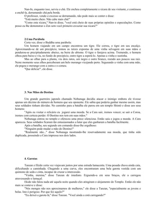 Nan-In, enquanto isso, serviu o chá. Ele encheu completamente a xícara de seu visitante, e continuou
a enchê-la, derramando chá pela borda.
O professor, vendo o excesso se derramando, não pode mais se conter e disse:
"Está muito cheio. Não cabe mais chá!"
"Como esta xícara," Nan-in disse, "você está cheio de suas próprias opiniões e especulações. Como
posso eu lhe demonstrar o Zen sem você primeiro esvaziar sua xícara?"
2.Uma Parábola
Certa vez, disse o Buddha uma parábola:
Um homem viajando em um campo encontrou um tigre. Ele correu, o tigre em seu encalço.
Aproximando-se de um precipício, tomou as raízes expostas de uma vinha selvagem em suas mãos e
pendurou-se precipitadamente abaixo, na beira do abismo. O tigre o farejava acima. Tremendo, o homem
olhou para baixo e viu, no fundo do precipício, outro tigre a esperá-lo. Apenas a vinha o sustinha.
Mas ao olhar para a planta, viu dois ratos, um negro e outro branco, roendo aos poucos sua raiz.
Neste momento seus olhos perceberam um belo morango vicejando perto. Segurando a vinha com uma mão,
ele pegou o morango com a outra e o comeu.
"Que delícia!", ele disse.
3. Nas Mãos do Destino
Um grande guerreiro japonês chamado Nobunaga decidiu atacar o inimigo embora ele tivesse
apenas um décimo do número de homens que seu oponente. Ele sabia que poderia ganhar mesmo assim, mas
seus soldados tinham dúvidas. No caminho para a batalha ele parou em um templo Shintó e disse aos seus
homens:
"Após eu visitar o relicário eu jogarei uma moeda. Se a Cara sair, iremos vencer; se sair a Coroa,
iremos com certeza perder. O Destino nos tem em suas mãos."
Nobunaga entrou no templo e ofereceu uma prece silenciosa. Então saiu e jogou a moeda. A Cara
apareceu. Seus soldados ficaram tão entusiasmados a lutar que eles ganharam a batalha facilmente.
Após a batalha, seu segundo em comando disse-lhe orgulhoso:
"Ninguém pode mudar a mão do Destino!"
"Realmente não..." disse Nobunaga mostrando-lhe reservadamente sua moeda, que tinha sido
duplicada, possuindo a Cara impressa nos dois lados.
4. Garotas
Tanzan e Ekido certa vez viajavam juntos por uma estrada lamacenta. Uma pesada chuva ainda caía,
dificultando a caminhada. Chegando a uma curva, eles encontraram uma bela garota vestida com um
quimono de seda e cinta, incapaz de cruzar a intercessão.
"Venha, menina," disse Tanzan de imediato. Erguendo-a em seus braços, ele a carregou
atravessando o lamaçal.
Ekido não falou nada até aquela noite quando eles atingiram o alojamento do Templo. Então ele não
mais se conteve e disse:
"Nós monges não nos aproximamos de mulheres," ele disse a Tanzan, "especialmente as jovens e
belas. Isto é perigoso. Por que fez aquilo?"
"Eu deixei a garota lá," disse Tanzan. "Você ainda a está carregando?"
 