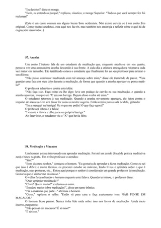 "Eu desisto!" disse o monge.
"Bem, eu entendo o porquê," replicou, cáustico, o monge Superior. "Tudo o que você sempre fez foi
reclamar!"
(Este é um conto comum em alguns locais Soto ocidentais. Não existe certeza se é um conto Zen
original. Como muitas anedotas, esta aqui nos faz rir, mas também nos encoraja a refletir sobre o quê há de
engraçado nisso tudo...)
57. Aranha
Um conto Tibetano fala de um estudante de meditação que, enquanto meditava em seu quarto,
pensava ver uma assustadora aranha descendo à sua frente. A cada dia a criatura ameaçadora retornava cada
vez maior em tamanho. Tão terrificado estava o estudante que finalmente foi ao seu professor para relatar o
seu dilema:
"Não posso continuar meditando com tal ameaça sobre mim," disse ele tremendo de pavor. "Vou
guardar uma faca em meu colo durante a meditação, de forma que quando a aranha aparecer eu possa matá-
la!"
O professor advertiu-o contra esta idéia:
"Não faça isso. Faça como eu lhe digo: leve um pedaço de carvão na sua meditação, e quando a
aranha aparecer, marque um 'X' em sua barriga. Depois disso venha até mim."
O estudante retornou à sua meditação. Quando a aranha novamente apareceu, ele lutou contra o
impulso de atacá-la e em vez disso fez como o mestre sugeriu. Então correu para a sala de dele, gritando:
"Eu a marquei na barriga! Fiz o que me pediu! O que faço agora?"
O professor olhou-o e falou:
"Levante a túnica e olhe para sua própria barriga."
Ao fazer isso, o estudante viu o "X" que havia feito.
58. Meditação e Macacos
Um homem estava interessado em aprender meditação. Foi até um zendo (local de prática meditativa
zen) e bateu na porta. Um velho professor o atendeu:
"Sim?"
"Bom dia meu senhor," começou o homem. "Eu gostaria de aprender a fazer meditação. Como eu sei
que isso é difícil e muito técnico, eu procurei estudar ao máximo, lendo livros e opiniões sobre o que é
meditação, suas posturas, etc... Estou aqui porque o senhor é considerado um grande professor de meditação.
Gostaria que o senhor me ensinasse."
O velho ficou olhando o homem enquanto este falava. Quando terminou, o professor disse:
"Quer aprender meditação?"
"Claro! Quero muito?" exclamou o outro.
"Estudou muito sobre meditação?", disse um tanto irônico.
"Fiz o máximo que pude..." afirmou o homem.
"Certo," replicou o velho. "Então vá para casa e faça exatamente isso: NÃO PENSE EM
MACACOS."
O homem ficou pasmo. Nunca tinha lido nada sobre isso nos livros de meditação. Ainda meio
incerto, perguntou:
"Não pensar em macacos? É só isso?"
"É só isso."
 