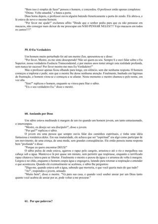 "Bem isso é simples de fazer" pensou o homem, e concordou. O professor então apenas completou:
"Ótimo. Volte amanhã," e bateu a porta.
Duas horas depois, o professor ouviu alguém batendo freneticamente a porta do zendo. Ele abriu-a, e
lá estava de novo o mesmo homem.
"Por favor me ajude!" exclamou aflito "Desde que o senhor pediu para que eu não pensasse em
macacos, não consegui mais deixar de me preocupar em NÃO PENSAR NELES!!!! Vejo macacos em todos
os cantos!!!!"
59. O Eu Verdadeiro
Um homem muito perturbado foi até um mestre Zen, apresentou-se e disse:
"Por favor, Mestre, eu me sinto desesperado! Não sei quem eu sou. Sempre li e ouvi falar sobre o Eu
Superior, nossa verdadeira Essência Transcendental, e por muitos anos tentei atingir esta realidade profunda,
sem nunca ter sucesso! Por favor mostre-me meu Eu Verdadeiro!"
Mas o professor apenas ficou olhando para longe, em silêncio, sem dar nenhuma resposta. O homem
começou a implorar e pedir, sem que o mestre lhe desse nenhuma atenção. Finalmente, banhado em lágrimas
de frustração, o homem virou-se e começou a se afastar. Neste momento o mestre chamou-o pelo nome, em
voz alta.
"Sim?" replicou o homem, enquanto se virava para fitar o sábio.
"Eis o seu verdadeiro Eu." disse o mestre.
60. Ansiando por Deus
Um sábio estava meditando à margem de um rio quando um homem jovem, um tanto entusiasmado,
o interrompeu.
"Mestre, eu desejo ser seu discípulo!", disse o jovem.
"Por quê?" replicou o sábio.
O jovem era uma pessoa que sempre ouviu falar dos caminhos espirituais, e tinha uma idéia
fantasiosa e romântica deles. Em sua imaturidade, ele achava que ser "espiritual" era algo como participar de
um movimento, de uma crença, de uma moda, sem grandes conseqüências. Ele então pensou numa resposta
bem "profunda" e disse:
"Porque eu quero encontrar DEUS!"
O sábio pulou de onde estava, agarrou o rapaz pelo cangote, arrastou-o até o rio e mergulhou sua
cabeça sob a água. Manteve-o lá por quase um minuto, sem permitir que respirasse, enquanto o terrificado
rapaz chutava e lutava para se libertar. Finalmente o mestre o puxou da água e o arrastou de volta à margem.
Largou-o no chão, enquanto o homem cuspia água e engasgava, lutando para retomar a respiração e entender
o que acontecera. Quando ele eventualmente se acalmou, o sábio lhe perguntou:
"Diga-me, quando estava sob a água, sabendo que morreria, o que você queria mais do que tudo?
"Ar!", respondeu o jovem, amuado.
"Muito bem", disse o mestre. "Vá para sua casa, e quando você souber ansiar por um Deus tanto
quanto você acabou de ansiar por ar, pode voltar a me procurar."
61. Por que palavras?
 