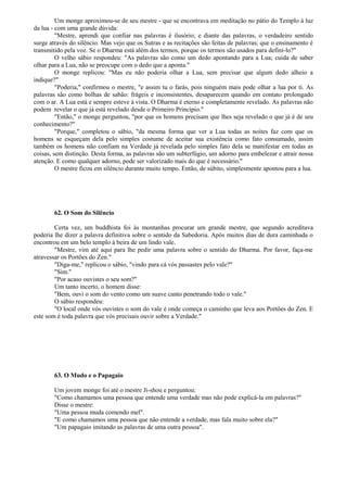 Um monge aproximou-se de seu mestre - que se encontrava em meditação no pátio do Templo à luz
da lua - com uma grande dúvida:
"Mestre, aprendi que confiar nas palavras é ilusório; e diante das palavras, o verdadeiro sentido
surge através do silêncio. Mas vejo que os Sutras e as recitações são feitas de palavras; que o ensinamento é
transmitido pela voz. Se o Dharma está além dos termos, porque os termos são usados para defini-lo?"
O velho sábio respondeu: "As palavras são como um dedo apontando para a Lua; cuida de saber
olhar para a Lua, não se preocupe com o dedo que a aponta."
O monge replicou: "Mas eu não poderia olhar a Lua, sem precisar que algum dedo alheio a
indique?"
"Poderia," confirmou o mestre, "e assim tu o farás, pois ninguém mais pode olhar a lua por ti. As
palavras são como bolhas de sabão: frágeis e inconsistentes, desaparecem quando em contato prolongado
com o ar. A Lua está e sempre esteve à vista. O Dharma é eterno e completamente revelado. As palavras não
podem revelar o que já está revelado desde o Primeiro Princípio."
"Então," o monge perguntou, "por que os homens precisam que lhes seja revelado o que já é de seu
conhecimento?"
"Porque," completou o sábio, "da mesma forma que ver a Lua todas as noites faz com que os
homens se esqueçam dela pelo simples costume de aceitar sua existência como fato consumado, assim
também os homens não confiam na Verdade já revelada pelo simples fato dela se manifestar em todas as
coisas, sem distinção. Desta forma, as palavras são um subterfúgio, um adorno para embelezar e atrair nossa
atenção. E como qualquer adorno, pode ser valorizado mais do que é necessário."
O mestre ficou em silêncio durante muito tempo. Então, de súbito, simplesmente apontou para a lua.
62. O Som do Silêncio
Certa vez, um buddhista foi às montanhas procurar um grande mestre, que segundo acreditava
poderia lhe dizer a palavra definitiva sobre o sentido da Sabedoria. Após muitos dias de dura caminhada o
encontrou em um belo templo à beira de um lindo vale.
"Mestre, vim até aqui para lhe pedir uma palavra sobre o sentido do Dharma. Por favor, faça-me
atravessar os Portões do Zen."
"Diga-me," replicou o sábio, "vindo para cá vós passastes pelo vale?"
"Sim."
"Por acaso ouvistes o seu som?"
Um tanto incerto, o homem disse:
"Bem, ouvi o som do vento como um suave canto penetrando todo o vale."
O sábio respondeu:
"O local onde vós ouvistes o som do vale é onde começa o caminho que leva aos Portões do Zen. E
este som é toda palavra que vós precisais ouvir sobre a Verdade."
63. O Mudo e o Papagaio
Um jovem monge foi até o mestre Ji-shou e perguntou:
"Como chamamos uma pessoa que entende uma verdade mas não pode explicá-la em palavras?"
Disse o mestre:
"Uma pessoa muda comendo mel".
"E como chamamos uma pessoa que não entende a verdade, mas fala muito sobre ela?"
"Um papagaio imitando as palavras de uma outra pessoa".
 