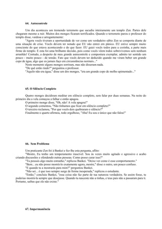 64. Autocontrole
Um dia aconteceu um tremendo terremoto que sacudiu inteiramente um templo Zen. Partes dele
chegaram mesmo a ruir. Muitos dos monges ficaram terrificados. Quando o terremoto parou o professor do
templo disse, vaidosa e arrogantemente:
"Agora vocês tiveram a oportunidade de ver como um verdadeiro sábio Zen se comporta diante de
uma situação de crise. Vocês devem ter notado que EU não entrei em pânico. EU estive sempre muito
consciente do que estava acontecendo e do que fazer. EU guiei vocês todos para a cozinha, a parte mais
firme do templo. E esta foi uma brilhante decisão, pois como vocês vêem todos sobrevivemos sem nenhum
arranhão! Contudo, a despeito de meu grande autocontrole e compostura exemplar, admito ter sentido um
pouco - muito pouco - de tensão. Fato que vocês devem ter deduzido quando me viram beber um grande
copo de água, algo que eu jamais faço em circunstâncias normais..."
Neste momento alguns monges sorriram, mas não disseram nada.
"De quê estão rindo?" perguntou o professor.
"Aquilo não era água," disse um dos monges, "era um grande copo de molho apimentado..."
65. O Silêncio Completo
Quatro monges decidiram meditar em silêncio completo, sem falar por duas semanas. Na noite do
primeiro dia a vela começou a falhar e então apagou.
O primeiro monge disse, "Oh, não! A vela apagou!"
O segundo comentou, "Não tínhamos que ficar em silêncio completo?"
O terceiro reclamou, "Por que vocês dois quebraram o silêncio?"
Finalmente o quarto afirmou, todo orgulhoso, "Aha! Eu sou o único que não falou!"
66. Sem Problema
Um praticante Zen foi à Bankei e fez-lhe esta pergunta, aflito:
"Mestre, Eu tenho um temperamento irascível. Sou às vezes muito agitado e agressivo e acabo
criando discussões e ofendendo outras pessoas. Como posso curar isso?"
"Tu possuis algo muito estranho," replicou Bankei. "Deixe ver como é esse comportamento."
"Bem... eu não posso mostrá-lo exatamente agora, mestre," disse o outro, um pouco confuso.
"E quando tu a mostrarás para mim?" perguntou Bankei.
"Não sei... é que isso sempre surge de forma inesperada," replicou o estudante.
"Então," concluiu Bankei, "essa coisa não faz parte de tua natureza verdadeira. Se assim fosse, tu
poderias mostrá-la sempre que desejasse. Quando tu nasceste não a tinhas, e teus pais não a passaram para ti.
Portanto, saibas que ele não existe."
67. Impermanência
 