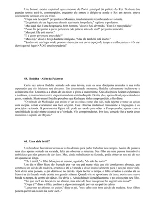 Um famoso mestre espiritual aproximou-se do Portal principal do palácio do Rei. Nenhum dos
guardas tentou pará-lo, constrangidos, enquanto ele entrou e dirigiu-se aonde o Rei em pessoa estava
solenemente sentado, em seu trono.
"O que vós desejais?" perguntou o Monarca, imediatamente reconhecendo o visitante.
"Eu gostaria de um lugar para dormir aqui nesta hospedaria," replicou o professor.
"Mas aqui não é uma hospedaria, bom homem, "disse o Rei, divertido, "Este é o meu palácio."
"Posso lhe perguntar a quem pertenceu este palácio antes de vós?" perguntou o mestre.
"Meu pai. Ele está morto."
"E a quem pertenceu antes dele?"
"Meu avô," disse o Rei já bastante intrigado, "Mas ele também está morto."
"Sendo este um lugar onde pessoas vivem por um curto espaço de tempo e então partem - vós me
dizeis que tal lugar NÃO É uma hospedaria?"
68. Buddha - Além da Palavras
Certa vez estava Buddha sentado sob uma árvore, com os seus discípulos reunidos à sua volta
esperando que ele iniciasse seu discurso. Em determinado momento, Buddha calmamente inclinou-se e
colheu uma flor. Levantou-a à altura de seu rosto e girou-a suavemente. Seus discípulos ficaram espantados
e confusos, e murmuraram entre si questionando o sentido daquilo. Dentre eles, apenas Kashyapa entendeu o
gesto, sorrindo. Shakyamuni Buddha percebeu que Kashyapa tinha compreendido, e lhe disse:
"O método de Meditação que ensino é ver as coisas como elas são, nada rejeitar e tratar as coisas
com alegria, vendo claramente sua face original. Esse Dharma misterioso transcende a linguagem e os
princípios racionais. O pensamento lógico não pode ser usado para obter a Compreensão; apenas com a
sensibilidade da não-mente alcança-se a Verdade. Vós compreendestes. Por isso, concedo-lhe a partir deste
momento o espírito do Dhyana."
69. Uma vida inútil?
Um bondoso fazendeiro tornou-se velho demais para poder trabalhar nos campos. Assim ele passava
seus dias apenas sentado na varanda, feliz em observar a natureza. Seu filho era uma pessoa insensível e
ambiciosa que não gostava de dar duro. Mas, ainda trabalhando na fazenda, podia observar seu pai de vez
em quando ao longe.
"Ele é inútil," o filho falou para si mesmo, agastado, "ele não faz nada!"
Um dia o filho ficou tão frustado por ver seu pai numa vida que ele considerava absurda, que
construiu um caixão de madeira, arrastou-o até a varanda e disse insensivelmente para o seu pai entrar nele.
Sem dizer uma palavra, o pai deitou-se no caixão. Após fechar a tampa, o filho arrastou o caixão até as
fronteiras da fazenda onde existia um grande abismo. Quando ele se aproximou da beira, ouviu uma suave
batida na tampa, de dentro do caixão. Ele abriu-o. Ainda deitado lá pacificamente, o pai olhou para seu filho.
"Sei que você vai lançar-me no abismo, mas antes de fazer isso posso lhe sugerir uma coisa?"
"O que é?" disse o filho, confuso e algo constrangido por ver seu pai tão calmo.
"Lance-me ao abismo, se quiser," disse o pai, "mas salve este bom caixão de madeira. Seus filhos
podem querer usá-lo um dia com você..."
 