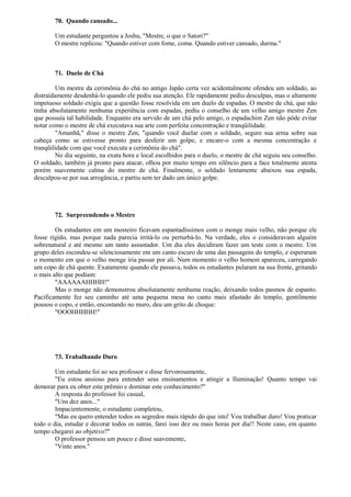 70. Quando cansado...
Um estudante perguntou a Joshu, "Mestre, o que o Satori?"
O mestre replicou: "Quando estiver com fome, coma. Quando estiver cansado, durma."
71. Duelo de Chá
Um mestre da cerimônia do chá no antigo Japão certa vez acidentalmente ofendeu um soldado, ao
distraídamente desdenhá-lo quando ele pediu sua atenção. Ele rapidamente pediu desculpas, mas o altamente
impetuoso soldado exigiu que a questão fosse resolvida em um duelo de espadas. O mestre de chá, que não
tinha absolutamente nenhuma experiência com espadas, pediu o conselho de um velho amigo mestre Zen
que possuía tal habilidade. Enquanto era servido de um chá pelo amigo, o espadachim Zen não pôde evitar
notar como o mestre de chá executava sua arte com perfeita concentração e tranqüilidade.
"Amanhã," disse o mestre Zen, "quando você duelar com o soldado, segure sua arma sobre sua
cabeça como se estivesse pronto para desferir um golpe, e encare-o com a mesma concentração e
tranqüilidade com que você executa a cerimônia do chá".
No dia seguinte, na exata hora e local escolhidos para o duelo, o mestre de chá seguiu seu conselho.
O soldado, também já pronto para atacar, olhou por muito tempo em silêncio para a face totalmente atenta
porém suavemente calma do mestre de chá. Finalmente, o soldado lentamente abaixou sua espada,
desculpou-se por sua arrogância, e partiu sem ter dado um único golpe.
72. Surpreendendo o Mestre
Os estudantes em um mosteiro ficavam espantadíssimos com o monge mais velho, não porque ele
fosse rígido, mas porque nada parecia irritá-lo ou perturbá-lo. Na verdade, eles o consideravam alguém
sobrenatural e até mesmo um tanto assustador. Um dia eles decidiram fazer um teste com o mestre. Um
grupo deles escondeu-se silenciosamente em um canto escuro de uma das passagens do templo, e esperaram
o momento em que o velho monge iria passar por ali. Num momento o velho homem apareceu, carregando
um copo de chá quente. Exatamente quando ele passava, todos os estudantes pularam na sua frente, gritando
o mais alto que podiam:
"AAAAAAHHHH!"
Mas o monge não demonstrou absolutamente nenhuma reação, deixando todos pasmos de espanto.
Pacificamente fez seu caminho até uma pequena mesa no canto mais afastado do templo, gentilmente
pousou o copo, e então, encostando no muro, deu um grito de choque:
"OOOHHHHH!"
73. Trabalhando Duro
Um estudante foi ao seu professor e disse fervorosamente,
"Eu estou ansioso para entender seus ensinamentos e atingir a Iluminação! Quanto tempo vai
demorar para eu obter este prêmio e dominar este conhecimento?"
A resposta do professor foi casual,
"Uns dez anos..."
Impacientemente, o estudante completou,
"Mas eu quero entender todos os segredos mais rápido do que isto! Vou trabalhar duro! Vou praticar
todo o dia, estudar e decorar todos os sutras, farei isso dez ou mais horas por dia!! Neste caso, em quanto
tempo chegarei ao objetivo?"
O professor pensou um pouco e disse suavemente,
"Vinte anos."
 