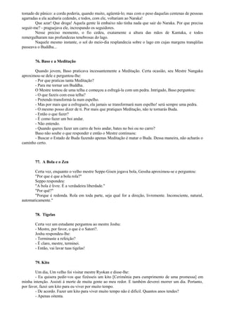 tomado de pânico: a corda poderia, quando muito, agüentá-lo; mas com o peso daquelas centenas de pessoas
agarradas a ela acabaria cedendo, e todos, com ele, voltariam ao Naraka!
Que azar! Que droga! Aquela gente lá embaixo não tinha nada que sair do Naraka. Por que precisa
seguir-me? - praguejava ele, increspando os seguidores.
Nesse preciso momento, o fio cedeu, exatamente a altura das mãos de Kantaka, e todos
remergulharam nas profundezas tenebrosas do lago.
Naquele mesmo instante, o sol do meio-dia resplandecia sobre o lago em cujas margens tranqüilas
passeava o Buddha...
76. Baso e a Meditação
Quando jovem, Baso praticava incessantemente a Meditação. Certa ocasião, seu Mestre Nangaku
aproximou-se dele e perguntou-lhe:
- Por que praticas tanta Meditação?
- Para me tornar um Buddha.
O Mestre tomou de uma telha e começou a esfregá-la com um pedra. Intrigado, Baso perguntou:
- O que fazeis com essa telha?
- Pretendo transformá-la num espelho.
- Mas por mais que a esfregueis, ela jamais se transformará num espelho! será sempre uma pedra.
- O mesmo posso dizer de ti. Por mais que pratiques Meditação, não te tornarás Buda.
- Então o que fazer?
- É como fazer um boi andar.
- Não entendo.
- Quando queres fazer um carro de bois andar, bates no boi ou no carro?
Baso não soube o que responder e então o Mestre continuou:
- Buscar o Estado de Buda fazendo apenas Meditação é matar o Buda. Dessa maneira, não acharás o
caminho certo.
77. A Bola e o Zen
Certa vez, enquanto o velho mestre Seppo Gisen jogava bola, Gessha aproximou-se e perguntou:
"Por que é que a bola rola?"
Seppo respondeu:
"A bola é livre. É a verdadeira liberdade."
"Por quê?"
"Porque é redonda. Rola em toda parte, seja qual for a direção, livremente. Inconsciente, natural,
automaticamente."
78. Tigelas
Certa vez um estudante perguntou ao mestre Joshu:
- Mestre, por favor, o que é o Satori?.
Joshu respondeu-lhe:
- Terminaste a refeição?
- É claro, mestre, terminei.
- Então, vai lavar tuas tigelas!
79. Kito
Um dia, Um velho foi visitar mestre Ryokan e disse-lhe:
- Eu quisera pedir-vos que fizésseis um kito [Cerimônia para cumprimento de uma promessa] em
minha intenção. Assisti à morte de muita gente ao meu redor. E também deverei morrer um dia. Portanto,
por favor, fazei um kito para eu viver por muito tempo.
- De acordo. Fazer um kito para viver muito tempo não é difícil. Quantos anos tendes?
- Apenas oitenta.
 