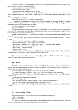 - Ainda sois jovem. Diz um provérbio japonês que até os cinqüenta anos somos como crianças e que,
entre os setenta e os oitenta, precisamos amar.
- Concordo, fazei-me então um bom kito!
- Até que idade quereis viver?
- Para mim, acho que basta-me viver até os cem.
- Vosso desejo, na verdade, não é muito grande. Para chegar aos cem anos, só vos resta viver mais
vinte. Não é um período tão longo assim. E sendo o meu kito muito exato, morrereis exatamente aos cem
anos.
O velho ficou com medo:
- Não, não! Fazei que eu viva cento e cinqüenta anos!
- Atualmente, tendo atingido os oitenta, já viveste mais da metade do prazo que desejais. A escalada
de uma montanha exige grande soma de esforços e tempo, mas a descida é rápida. A partir de agora, vossos
derradeiros setenta anos passarão como um sonho.
- Nesse caso, dai-me até trezentos anos!
Ryokan respondeu:
- Como o vosso desejo é pequeno! Somente trezentos anos! Diz um provérbio antigo que os grous
vivem mais de mil anos e as tartarugas dez mil. Se animais podem viver tanto assim, como é que vós, um
homem , desejais viver apenas trezentos anos!
- Tudo isso é muito difícil...- tornou o velho, confuso. - Para quantos anos de vida podeis fazer-me
um kito?
- Quer dizer, então, que não quereis morrer! Eis aí uma atitude de todo em todo egoísta... - replicou
o mestre.
- Bem, tem razão....- respondeu o ancião, constrangido.
- Assim sendo, o melhor é fazer um kito para não morrer.
- Sim, é claro! E pode ser? Esse é o kito que eu quero! - o velho animou-se bastante.
- É muito caro, muito, muito caro, e leva muito tempo...
- Não faz mal. - concordou o velho.
Ajuntou, então, Ryokan:
- Começaremos hoje cantando apenas o Makka Hannya Shingyo; a seguir, todos os dias, vireis fazer
zazen no templo. Pronunciarei, então, conferências em vossa intenção.
Dessa maneira, de uma forma suave e indireta, Ryokan fez o velho homem deixar de se preocupar
com o dia de sua morte e o conduziu ao Dharma.
80. Essência
Na China, havia um monge Zen, chamado mestre Dori, que, por fazer zazen empoleirado num
pinheiro pára-sol, fora alcunhado de mestre Ninho de Passarinho Um poeta muito célebre, Sakuraten, foi
visitá-lo e, ao vê-lo fazer zazen, disse-lhe:
"Tomai cuidado, que isso é perigoso; podereis, um dia, cair do pinheiro!"
"De maneira nenhuma," respondeu mestre Dori. "Vós é que correis perigo de um dia cair."
Sakuraten refletiu. "Com efeito, vivo dominado por paixão, é como brincar com o raio". E perguntou
ao mestre Zen:
"Qual é a verdadeira essência do budismo?"
Mestre Dori respondeu:
"Não façais nada violento, praticai somente o aquilo que é justo e equilibrado."
"Mas até uma criança de três anos sabe disso!" exclamou o poeta.
"Sim, mas é uma coisa difícil de ser praticada até mesmo por um velho de oitenta anos..." completou
o mestre.
81. Perguntas do Rei Milinda
Durante uma conversa, o rei Milinda perguntou ao Bodhisattva Nagasena:
- Que é o Samsara?
Nagasena respondeu:
- Ó grande rei, aqui nascemos e morremos, lá nascemos e morremos, depois nascemos de novo e de
novo morremos, nascemos, morremos... Ó grande rei, isso é Samsara.
 