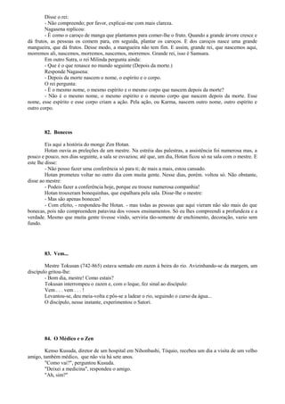 Disse o rei:
- Não compreendo; por favor, explicai-me com mais clareza.
Nagasena replicou:
- É como o caroço de manga que plantamos para comer-lhe o fruto. Quando a grande árvore cresce e
dá frutos, as pessoas os comem para, em seguida, plantar os caroços. E dos caroços nasce uma grande
mangueira, que dá frutos. Desse modo, a mangueira não tem fim. E assim, grande rei, que nascemos aqui,
morremos ali, nascemos, morremos, nascemos, morremos. Grande rei, isso é Samsara.
Em outro Sutra, o rei Milinda pergunta ainda:
- Que é o que renasce no mundo seguinte (Depois da morte.)
Responde Nagasena:
- Depois da morte nascem o nome, o espírito e o corpo.
O rei pergunta:
- É o mesmo nome, o mesmo espírito e o mesmo corpo que nascem depois da morte?
- Não é o mesmo nome, o mesmo espirito e o mesmo corpo que nascem depois da morte. Esse
nome, esse espírito e esse corpo criam a ação. Pela ação, ou Karma, nascem outro nome, outro espírito e
outro corpo.
82. Bonecos
Eis aqui a história do monge Zen Hotan.
Hotan ouvia as preleções de um mestre. Na estréia das palestras, a assistência foi numerosa mas, a
pouco e pouco, nos dias seguinte, a sala se esvaziou; até que, um dia, Hotan ficou só na sala com o mestre. E
este lhe disse:
- Não posso fazer uma conferência só para ti; de mais a mais, estou cansado.
Hotan prometeu voltar no outro dia com muita gente. Nesse dias, porém. voltou só. Não obstante,
disse ao mestre:
- Podeis fazer a conferência hoje, porque eu trouxe numerosa companhia!
Hotan trouxeram bonequinhas, que espalhara pela sala. Disse-lhe o mestre:
- Mas são apenas bonecas!
- Com efeito, - respondeu-lhe Hotan. - mas todas as pessoas que aqui vieram não são mais do que
bonecas, pois não compreendem patavina dos vossos ensinamentos. Só eu lhes compreendi a profundeza e a
verdade. Mesmo que muita gente tivesse vindo, serviria tão-somente de enchimento, decoração, vazio sem
fundo.
83. Vem...
Mestre Tokusan (742-865) estava sentado em zazen à beira do rio. Avizinhando-se da margem, um
discípulo gritou-lhe:
- Bom dia, mestre! Como estais?
Tokusan interrompeu o zazen e, com o leque, fez sinal ao discípulo:
Vem . . . vem . . . !
Levantou-se, deu meia-volta e pôs-se a ladear o rio, seguindo o curso da água...
O discípulo, nesse instante, experimentou o Satori.
84. O Médico e o Zen
Kenso Kusuda, diretor de um hospital em Nihonbashi, Tóquio, recebeu um dia a visita de um velho
amigo, também médico, que não via há sete anos.
"Como vai?", perguntou Kusuda.
"Deixei a medicina", respondeu o amigo.
"Ah, sim?"
 