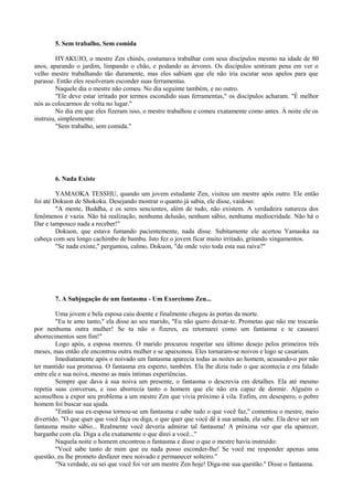 5. Sem trabalho, Sem comida
HYAKUJO, o mestre Zen chinês, costumava trabalhar com seus discípulos mesmo na idade de 80
anos, aparando o jardim, limpando o chão, e podando as árvores. Os discípulos sentiram pena em ver o
velho mestre trabalhando tão duramente, mas eles sabiam que ele não iria escutar seus apelos para que
parasse. Então eles resolveram esconder suas ferramentas.
Naquele dia o mestre não comeu. No dia seguinte também, e no outro.
"Ele deve estar irritado por termos escondido suas ferramentas," os discípulos acharam. "É melhor
nós as colocarmos de volta no lugar."
No dia em que eles fizeram isso, o mestre trabalhou e comeu exatamente como antes. À noite ele os
instruiu, simplesmente:
"Sem trabalho, sem comida."
6. Nada Existe
YAMAOKA TESSHU, quando um jovem estudante Zen, visitou um mestre após outro. Ele então
foi até Dokuon de Shokoku. Desejando mostrar o quanto já sabia, ele disse, vaidoso:
"A mente, Buddha, e os seres sencientes, além de tudo, não existem. A verdadeira natureza dos
fenômenos é vazia. Não há realização, nenhuma delusão, nenhum sábio, nenhuma mediocridade. Não há o
Dar e tampouco nada a receber!"
Dokuon, que estava fumando pacientemente, nada disse. Subitamente ele acertou Yamaoka na
cabeça com seu longo cachimbo de bambu. Isto fez o jovem ficar muito irritado, gritando xingamentos.
"Se nada existe," perguntou, calmo, Dokuon, "de onde veio toda esta sua raiva?"
7. A Subjugação de um fantasma - Um Exorcismo Zen...
Uma jovem e bela esposa caiu doente e finalmente chegou às portas da morte.
"Eu te amo tanto," ela disse ao seu marido, "Eu não quero deixar-te. Prometas que não me trocarás
por nenhuma outra mulher! Se tu não o fizeres, eu retornarei como um fantasma e te causarei
aborrecimentos sem fim!"
Logo após, a esposa morreu. O marido procurou respeitar seu último desejo pelos primeiros três
meses, mas então ele encontrou outra mulher e se apaixonou. Eles tornaram-se noivos e logo se casariam.
Imediatamente após o noivado um fantasma aparecia todas as noites ao homem, acusando-o por não
ter mantido sua promessa. O fantasma era esperto, também. Ela lhe dizia tudo o que acontecia e era falado
entre ele e sua noiva, mesmo as mais íntimas experiências.
Sempre que dava à sua noiva um presente, o fantasma o descrevia em detalhes. Ela até mesmo
repetia suas conversas, e isso aborrecia tanto o homem que ele não era capaz de dormir. Alguém o
aconselhou a expor seu problema a um mestre Zen que vivia próximo à vila. Enfim, em desespero, o pobre
homem foi buscar sua ajuda.
"Então sua ex-esposa tornou-se um fantasma e sabe tudo o que você faz," comentou o mestre, meio
divertido. "O que quer que você faça ou diga, o que quer que você dê à sua amada, ela sabe. Ela deve ser um
fantasma muito sábio... Realmente você deveria admirar tal fantasma! A próxima vez que ela aparecer,
barganhe com ela. Diga a ela exatamente o que direi a você..."
Naquela noite o homem encontrou o fantasma e disse o que o mestre havia instruído:
"Você sabe tanto de mim que eu nada posso esconder-lhe! Se você me responder apenas uma
questão, eu lhe prometo desfazer meu noivado e permanecer solteiro."
"Na verdade, eu sei que você foi ver um mestre Zen hoje! Diga-me sua questão." Disse o fantasma.
 