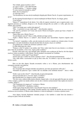 "Na verdade, agora eu pratico o Zen."
"E o que é o Zen?"-- quis saber Kusuda.
"É difícil explicar..." -- hesitou o amigo.
"E como é possível entendê-lo, então?"
"Bem, deve-se praticá-lo."
"E como faço isso?"
"Em Koishikawa, há uma sala de meditação dirigida pelo Mestre Nan-In. Se quiser experimentar, vá
até lá."
No dia seguinte Kusuda dirigiu-se à sala de meditação do Mestre Nan-In. Ao chegar, gritou:
"Com licença!"
"Quem é?" responderam lá de dentro. Um velho de aspecto miserável, que se aquecia junto a um
fogareiro próximo ao vestíbulo, dirigiu-se a ele. Kusuda entregou-lhe seu cartão e o velho, após dar uma
olhada, disse sorrindo:
"Olá!!! Faz tempo que o senhor não aparece!"
"Mas... é a primeira vez que venho aqui!" - disse Kusuda, surpreso.
"Ah, sim? É a primeira vez? Como está escrito 'Diretor de hospita1', pensei que fosse o Sasaki. O
que o senhor deseja?"
"Quero falar com o Mestre Nan-in."
"Já está falando com ele!" disse o velho, abrindo um largo sorriso.
"Então o Mestre Nan-in é o senhor?", disse Kusuda meio desconfiado. Esperava alguém mais
"venerável".
"Eu mesmo", respondeu o velho, sem dar mostras de resolver a mandar seu visitante entrar. Já meio
desanimado e um tanto desdenhoso, Kusuda decidiu falar ali mesmo, de pé, no vestíbulo:
"Eu gostaria que o senhor me ensinasse a praticar o Zen."
O velho olhou para ele e disse:
"Praticar o Zen? O senhor é um médico não? Deve então tratar bem de seus doentes e se esforçar
para o bem de sua família, o Zen é isso. Agora, pode ir embora."
Kusuda voltou para casa, sem entender nada. Intrigado com as palavras de Nan-In, três dias depois
resolveu visitar novamente o velho Mestre. Nan-In atendeu-o novamente no Vestíbulo.
"Novamente o senhor aqui? O que deseja?"
"Insisto para que o senhor me ensine a praticar o Zen!" - disse Kusuda petulantemente.
"Ora, nada tenho a acrescentar ao que já disse outro dia. Vá embora e seja um bom médico". E
fechou a porta.
Dois ou três dias depois, Kusuda novamente voltou a ver o Mestre, pois absolutamente não
conseguira entender suas palavras.
"Outra vez aqui?"
"Eu vim porque não consegui entender suas palavras, por mais que pensasse sobre elas."
"Pensando nas palavras é que o senhor não vai entender coisa nenhuma mesmo!" - disse o velho
monge.
"Então o que eu devo fazer?" - disse Kusuda, já quase desesperado.
"Procure perceber por si, ora essa! Agora, vá embora."
Mas Kusuda desta vez zangou-se muito e respondeu:
"Por três vezes, embora tenha muitos afazeres, larguei tudo e vim até aqui pedir-lhe para me ensinar
o Zen e sempre o senhor me manda embora sem me dar o mínimo esclarecimento! Que espécie de mestre é
o senhor, afinal!?!"
"Ah! Finalmente ele zangou-se!", exclamou o Mestre.
"Mas é EVIDENTE!", desabafou o médico.
"Então agora chega de palavreado e seja educado! Faça-me uma saudação."
Encarando fixamente o velho monge, Kusuda reprimiu sua vontade de dar-lhe um soco na cara e
inclinou-se em reverência. O Mestre então conduziu-o à sala de meditação e o ensinou a praticar zazen.
Anos depois, Kusuda finalmente entendeu porque o Zen também é cuidar bem dos doentes e
esforçar-se para o bem de sua família.
85. Joshu e o Grande Caminho
 