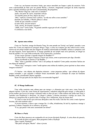 Certa vez, um homem encontrou Joshu, que estava atarefado em limpar o pátio do mosteiro. Feliz
com a oportunidade de falar com um grande Mestre, o homem, imaginando conseguir de Joshu respostas
para a questão metafísica que lhe estava atormentando, lhe perguntou:
"Oh, Mestre! Diga-me: onde está o Caminho?"
Joshu, sem parar de varrer, respondeu solícito:
"O caminho passa ali fora, depois da cerca."
"Mas," replicou o homem meio confuso, "eu não me refiro a esse caminho."
Parando seu trabalho, o Mestre olhou-o e disse:
"Então de que caminho se trata?"
O outro disse, em tom místico:
"Falo, mestre, do Grande Caminho!"
"Ahhh, esse!" sorriu Joshu. "O grande caminho segue por ali até a Capital."
E continuou a sua tarefa.
86. Apenas uma estátua
Certa vez Tan-hsia, monge da dinastia Tang, fez uma parada em Yerinji, na Capital, cansado e com
muito frio. Como era impossível conseguir abrigo e fogo, e como era evidente que não sobreviveria à noite,
retirou em um antigo templo uma das imagens de madeira entronizadas de Buddha, rachou-a e preparou com
ela uma fogueira, assim aquecendo-se. O monge guardião de um templo mais novo próximo, ao chegar ao
local de manhã e ver o que tinha acontecido, ficou estarrecido e exclamou:
"Como ousais queimar a sagrada imagem de Buddha?!?"
Tan-hsia olhou-o e depois começou a mexer nas cinzas, como se procurasse por algo, dizendo:
"Estou recolhendo as Sariras (*) de Buddha..."
"Mas," disse o guardião confuso "este é um pedaço de madeira! Como podes encontrar Sariras em
um objeto de madeira?"
"Nesse caso," retorquiu o outro "sendo apenas uma estátua de madeira, posso queimar as duas outras
imagens restantes?"
(*) Sariras - tais objetos são depósitos minerais - como pequenas pedras - que sobram de alguns
corpos cremados, e que segundo a tradição foram encontrados após a cremação do corpo de Gautama
Buddha, sendo considerados objetos sagrados.
Koan: Em que parte de um objeto fica o reverenciado Sagrado?
87. O Monge Indiferente
Uma velha construiu uma cabana para um monge e o alimentou por vinte anos, como forma de
adquirir méritos. Certo dia, como forma de experimentar a sabedoria adquirida pelo monge, a velha pediu à
jovem mulher que levava ao monge o alimento todos os dias (já que a velha senhora não podia mais fazer o
caminho com freqüência) o abraçasse. Ao chegar à cabana, a menina encontrou o monge em zazen. Ela
abraçou-o e perguntou-lhe se gostava dela. O monge, frio e indiferente, disse de forma dura:
"É como se uma árvore seca estivesse abraçada a uma fria rocha. Está tão frio como o mais rigoroso
inverno, não sinto nenhum calor."
A jovem retornou, e disse o que o monge fez. A velha, irritadíssima, foi até lá, expulsou o monge e
queimou a cabana. Enquanto ele se afastava, ela gritou:
"E eu, que passei vinte anos sustentando um idiota!"
88. Baso e o Nariz
Certo dia Baso passeava em companhia de seu jovem discípulo Hyakujô. A certa altura do passeio,
viram uma revoada de patos selvagens. Baso perguntou então a Hyakujô:
"Que é aquilo, Hyakujô?"
"São patos selvagens, Mestre" - disse o jovem.
 