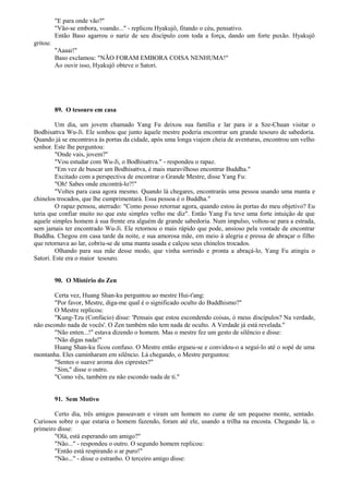 "E para onde vão?"
"Vão-se embora, voando..." - replicou Hyakujô, fitando o céu, pensativo.
Então Baso agarrou o nariz de seu discípulo com toda a força, dando um forte puxão. Hyakujô
gritou:
"Aaaai!"
Baso exclamou: "NÃO FORAM EMBORA COISA NENHUMA!"
Ao ouvir isso, Hyakujô obteve o Satori.
89. O tesouro em casa
Um dia, um jovem chamado Yang Fu deixou sua família e lar para ir a Sze-Chuan visitar o
Bodhisattva Wu-Ji. Ele sonhou que junto àquele mestre poderia encontrar um grande tesouro de sabedoria.
Quando já se encontrava às portas da cidade, após uma longa viajem cheia de aventuras, encontrou um velho
senhor. Este lhe perguntou:
"Onde vais, jovem?"
"Vou estudar com Wu-Ji, o Bodhisattva." - respondeu o rapaz.
"Em vez de buscar um Bodhisattva, é mais maravilhoso encontrar Buddha."
Excitado com a perspectiva de encontrar o Grande Mestre, disse Yang Fu:
"Oh! Sabes onde encontrá-lo?!"
"Voltes para casa agora mesmo. Quando lá chegares, encontrarás uma pessoa usando uma manta e
chinelos trocados, que lhe cumprimentará. Essa pessoa é o Buddha."
O rapaz pensou, aterrado: "Como posso retornar agora, quando estou às portas do meu objetivo? Eu
teria que confiar muito no que este simples velho me diz". Então Yang Fu teve uma forte intuição de que
aquele simples homem à sua frente era alguém de grande sabedoria. Num impulso, voltou-se para a estrada,
sem jamais ter encontrado Wu-Ji. Ele retornou o mais rápido que pode, ansioso pela vontade de encontrar
Buddha. Chegou em casa tarde da noite, e sua amorosa mãe, em meio à alegria e pressa de abraçar o filho
que retornava ao lar, cobriu-se de uma manta usada e calçou seus chinelos trocados.
Olhando para sua mãe desse modo, que vinha sorrindo e pronta a abraçá-lo, Yang Fu atingiu o
Satori. Este era o maior tesouro.
90. O Mistério do Zen
Certa vez, Huang Shan-ku perguntou ao mestre Hui-t'ang:
"Por favor, Mestre, diga-me qual é o significado oculto do Buddhismo?"
O Mestre replicou:
"Kung-Tzu (Confúcio) disse: 'Pensais que estou escondendo coisas, ó meus discípulos? Na verdade,
não escondo nada de vocês'. O Zen também não tem nada de oculto. A Verdade já está revelada."
"Não enten...!" estava dizendo o homem. Mas o mestre fez um gesto de silêncio e disse:
"Não digas nada!"
Huang Shan-ku ficou confuso. O Mestre então ergueu-se e convidou-o a seguí-lo até o sopé de uma
montanha. Eles caminharam em silêncio. Lá chegando, o Mestre perguntou:
"Sentes o suave aroma dos ciprestes?"
"Sim," disse o outro.
"Como vês, também eu não escondo nada de ti."
91. Sem Motivo
Certo dia, três amigos passeavam e viram um homem no cume de um pequeno monte, sentado.
Curiosos sobre o que estaria o homem fazendo, foram até ele, usando a trilha na encosta. Chegando lá, o
primeiro disse:
"Olá, está esperando um amigo?"
"Não..." - respondeu o outro. O segundo homem replicou:
"Então está respirando o ar puro!"
"Não..." - disse o estranho. O terceiro amigo disse:
 