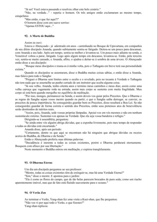 "Já sei! Você estava passando e resolveu olhar este belo cenário."
"Não, na verdade..." - repetiu o homem. Os três amigos então exclamaram ao mesmo tempo,
estupefatos:
"Mas então, o que faz aqui?!"
O homem disse com um suave sorriso:
"Apenas ESTOU aqui..."
92. A Morte de Buddha
Assim eu ouvi:
Estava o Abençoado - já adentrado em anos - caminhando no Bosque de Upavartana, em companhia
de seu dileto discípulo Ananda, quando subitamente sentiu-se fatigado. Deitou-se um pouco para descansar,
com Ananda a seu lado. Após um tempo, sentiu-se melhor e levantou-se. Um pouco mais adiante na senda, o
Venerável voltou a parar, fatigado. Logo após algum tempo em descanso, levantou-se. Então, pela terceira
vez, sentiu-se muito cansado, e Ananda, aflito, o ajudou a deitar-se à sombra de uma árvore. O Abençoado
então disse a seu discípulo:
"Busque meus discípulos e reuna-os à minha volta, pois o Tathagata em breve terá sua personalidade
extinta."
Quando os discípulos se assentaram, disse o Buddha muitas coisas sábias, e então disse a Ananda,
mas falava para todo o Sangha:
"Preguei o Dharma sem limites entre o oculto e o revelado, pois no tocante à Verdade o Tathagata
não tem nada que se assemelhe ao punho cerrado de um instrutor que oculta alguma coisa.
"Já sou velho, Ananda, tenho oitenta anos e termino meus caminhos e meus dias; assim como uma
velha carroça que vagamente roda na estrada, assim meu corpo se sustenta com muita fragilidade. Meu
corpo só está bem quando mergulho no equilíbrio da meditação.
"Por isso, monges, permanecei na Senda, e assim deveis vos guiar pelos Preceitos. Que o Dharma e
as regras do Sangha sejam vosso mestre quando eu partir; e que o Sangha saiba derrogar, se convier, os
preceitos de pouca importância. Se conseguirdes guardar bem os Preceitos, disso resultará a Boa Lei. Se não
conseguirdes guardar de forma correta o sentido dos Preceitos, então seus pretensos atos de benevolência
serão destituídos de méritos reais.
"Assim, pois, Ananda, sede vossas próprias lâmpadas. Apoiai-vos em vós mesmos e não em nenhum
sustentáculo externo. Sustentai-vos apenas na Verdade. Que ela seja vossa bandeira e refúgio."
Dirigindo-se à assembléia, perguntou:
"Se ainda entre vós alguém abriga dúvidas, que a exponha livremente, pois meu tempo de responder
a todas as dúvidas está encurtando."
Ananda disse, após um período:
"Certamente, dentre os que aqui se encontram não há ninguém que abrigue dúvidas ou receios
acerca do Buddha, do Dharma e da Senda."
Então o Abençoado proferiu suas últimas palavras:
"Decadência é inerente a todas as coisas existentes, porém o Dharma perdurará eternamente.
Busquem com afinco por sua libertação."
Neste momento o Buddha entrou em meditação, e expirou tranqüilamente.
93. O Dharma Eterno
Um dia um discípulo perguntou ao seu professor:
"Mestre, todas as coisas existentes têm de extinguir-se, mas há uma Verdade Eterna?"
"Sim," disse o mestre. E apontou para o jardim:
"Ela é como as flores do campo, que de tão belas parecem brocados de pura seda; como um riacho
aparentemente imóvel, mas que de fato está fluindo suavemente para o oceano."
94. O Verão Zen
Ao terminar o Verão, Yang-shan fez uma visita a Kuei-shan, que lhe perguntou:
"Não vos vi por aqui todo o Verão, o que fizestes?"
Yang-shan replicou:
 