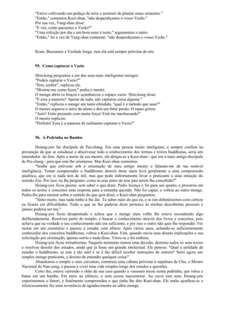 "Estive cultivando um pedaço de terra e terminei de plantar umas sementes."
"Então," comentou Kuei-shan, "não desperdiçastes o vosso Verão."
Por sua vez, Yang-shan disse:
"E vós, como passastes o Verão?"
"Uma refeição por dia e um bom sono à noite," argumentou o outro.
"Então," foi a vez de Yang-shan comentar, "não desperdiçastes o vosso Verão."
Koan: Buscamos a Verdade longe, mas ela está sempre próxima de nós.
95. Como capturar o Vazio
Shin-kung perguntou a um dos seus mais inteligentes monges:
"Podeis capturar o Vazio?"
"Sim, senhor", replicou ele.
"Mostrai-me como fazes," pediu o mestre.
O monge abriu os braços e açambarcou o espaço vazio. Shin-kung disse:
"É essa a maneira? Apesar de tudo, não capturou coisa alguma."
"Então," replicou o monge um tanto ofendido, "qual é o método que usas?"
O mestre segurou o nariz do aluno e deu um forte puxão. O rapaz gritou:
"Aaiii! Estás puxando com muita força! Está me machucando!"
O mestre replicou:
"Perfeito! Essa é a maneira de realmente capturar o Vazio!"
96. A Pedrinha no Bambu
Hsiang-yen fui discípulo de Pai-chang. Era uma pessoa muito inteligente, e sempre confiou na
presunção de que se estudasse e absorvesse todo o conhecimento dos termos e textos buddhistas, seria um
entendedor do Zen. Após a morte de seu mestre, ele dirigiu-se a Kuei-shan - que era o mais antigo discípulo
de Pai-chang - para que este lhe orientasse. Mas Kuei-shan comentou:
"Soube que estiveste sob a orientação de meu antigo mestre e falaram-me de tua notável
inteligência. Tentar compreender o buddhismo através deste meio leva geralmente a uma compreensão
analítica, que em si nada tem de útil, mas que pode indiretamente levar o praticante a uma intuição do
sentido Zen. Por isso, eu lhe pergunto: como tu eras antes de teus pais terem lhe concebido?"
Hsiang-yen ficou pasmo, sem saber o que dizer. Pediu licença e foi para seu quarto, e procurou em
todos os textos e conceitos uma resposta para a estranha questão. Não foi capaz, e voltou ao outro monge.
Pediu-lhe para ensinar sobre o sentido do que quis dizer, e Kuei-shan perguntou:
"Sinto muito, mas nada tenho a lhe dar. Tu sabes mais do que eu, e se nós debatêssemos com certeza
eu ficaria em dificuldades. Tudo o que eu lhe pudesse dizer pertence às minhas descobertas pessoais e
jamais poderia ser teu."
Hsiang-yen ficou desapontado e achou que o monge mais velho lhe estava escondendo algo
deliberadamente. Resolveu partir do templo, e buscar o conhecimento através dos livros e conceitos, pois
achava que na verdade o seu conhecimento não era suficiente, e por isso o outro não quis lhe responder. Foi
morar em um eremitério e passou a estudar com afinco. Após vários anos, achando-se suficientemente
conhecedor dos conceitos buddhistas, voltou a Kuei-shan. Este, quando ouviu suas doutas explicações e sua
solicitação por orientação, apenas sorriu e nada disse. Virou-se e foi embora.
Hsiang-yen ficou irritadíssimo. Naquele momento tomou uma decisão, destruiu todos os seus textos
e resolveu desistir dos estudos, ainda que já fosse um grande intelectual. Ele pensou: "Qual a utilidade de
estudar o buddhismo, se este é tão sutil e se é tão difícil receber instruções de outrem? Serei agora um
simples monge praticante, e desisto de entender qualquer coisa!"
Abandonou o templo e suas cercanias, construiu uma cabana próxima à sepultura de Chu, o Mestre
Nacional de Nan-yang, e passou a viver uma vida simples longe dos estudos e questões.
Certo dia, estava varrendo o chão de sua casa quando a vassoura tocou numa pedrinha, que rolou e
bateu em um bambu. Em meio ao silêncio, o som ecoou suavemente. Ao ouvir este som, Hsiang-yen
experimentou o Satori, e finalmente compreendeu o que tinha lhe dito Kuei-shan. Ele então ajoelhou-se e
silenciosamente fez uma reverência de agradecimento ao sábio monge.
 