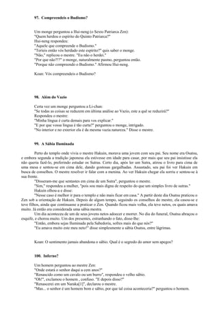 97. Compreendeis o Budismo?
Um monge perguntou a Hui-neng (o Sexto Patriarca Zen):
"Quem herdou o espírito do Quinto Patriarca?"
Hui-neng respondeu:
"Aquele que compreende o Budismo."
"Teríeis então vós herdado este espírito?" quis saber o monge.
"Não," replicou o mestre. "Eu não o herdei."
"Por que não?!?" o monge, naturalmente pasmo, perguntou então.
"Porque não compreendo o Budismo." Afirmou Hui-neng.
Koan: Vós compreendeis o Budismo?
98. Além do Vazio
Certa vez um monge perguntou a Li-chan:
"Se todas as coisas se reduzem em última análise ao Vazio, este a quê se reduzirá?"
Respondeu o mestre:
"Minha língua é curta demais para vos explicar."
"E por que vossa língua é tão curta?" perguntou o monge, intrigado.
"No interior e no exterior ela é da mesma vazia natureza." Disse o mestre.
99. A Sábia Iluminada
Perto do templo onde vivia o mestre Hakuin, morava uma jovem com seu pai. Seu nome era Osatsu,
e embora segunda a tradição japonesa ela estivesse em idade para casar, por mais que seu pai insistisse ela
não queria fazê-lo, preferindo estudar os Sutras. Certo dia, após ler um Sutra, atirou o livro para cima de
uma mesa e sentou-se em cima dele, dando gostosas gargalhadas. Assustado, seu pai foi ver Hakuin em
busca de conselhos. O mestre resolver ir falar com a menina. Ao ver Hakuin chegar ela sorriu e sentou-se à
sua frente.
"Disseram-me que sentastes em cima de um Sutra", perguntou o mestre.
"Sim," respondeu a mulher, "pois sou mais digna de respeito do que um simples livro de sutras."
Hakuin olhou-a e disse:
"Nesse caso é melhor ir para o templo e não mais ficar em casa." A partir deste dia Osatsu praticou o
Zen sob a orientação de Hakuin. Depois de algum tempo, seguindo os conselhos do mestre, ela casou-se e
teve filhos, ainda que continuasse a praticar o Zen. Quando ficou mais velha, ela teve netos, os quais amava
muito. Já então era considerada uma sábia mestra.
Um dia aconteceu de um de seus jovens netos adoecer e morrer. No dia do funeral, Osatsu abraçou o
esquife, e chorou muito. Um dos presentes, estranhando o fato, disse-lhe:
"Então, embora sejas Iluminada pela Sabedoria, sofres mais do que nós?"
"Eu amava muito este meu neto!" disse simplesmente a sábia Osatsu, entre lágrimas.
Koan: O sentimento jamais abandona o sábio. Qual é o segredo do amor sem apegos?
100. Inferno?
Um homem perguntou ao mestre Zen:
"Onde estará o senhor daqui a cem anos?"
"Renascido como um cavalo ou um burro", respondeu o velho sábio.
"Oh!", exclamou o homem , confuso. "E depois disso?"
"Renascerei em um Naraka[1]", declarou o mestre.
"Mas... o senhor é um homem bom e sábio, por que tal coisa aconteceria?" perguntou o homem.
 