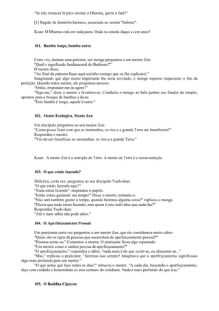 "Se não renascer lá para ensinar o Dharma, quem o fará?"
[1] Região de demérito kármico, associada ao semita "Inferno".
Koan: O Dharma está em toda parte. Onde tu estarás daqui a cem anos?
101. Bambu longo, bambu curto
Certa vez, durante uma palestra, um monge perguntou a um mestre Zen:
"Qual o significado fundamental do Budismo?"
O mestre disse:
"Ao final da palestra fique aqui sozinho comigo que eu lhe explicarei."
Imaginando que algo muito importante lhe seria revelado, o monge esperou impaciente o fim da
preleção. Quando todos saíram, ele perguntou ansioso:
"Então, responder-me-ás agora?"
"Siga-me," disse o mestre e levantou-se. Conduziu o monge ao belo jardim aos fundos do templo,
apontou para o bosque de bambus e disse:
"Este bambu é longo, aquele é curto."
102. Mente Ecológica, Mente Zen
Um discípulo perguntou ao seu mestre Zen:
"Como posso fazer com que as montanhas, os rios e a grande Terra me beneficiem?"
Respondeu o mestre:
"Vós deveis beneficiar as montanhas, os rios e a grande Terra."
Koan: A mente Zen é a nutrição da Terra. A mente da Terra é a nossa nutrição.
103. O que estais fazendo?
Shih-t'ou, certa vez, perguntou ao seu discípulo Yueh-shan:
"O que estais fazendo aqui?"
"Nada estou fazendo", respondeu o pupilo.
"Então estais gastando seu tempo!" Disse o mestre, testando-o.
"Não será também gastar o tempo, quando fazemos alguma coisa?" replicou o monge.
"Dizeis que nada estais fazendo, mas quem é este indivíduo que nada faz?"
Respondeu Yueh-shan:
"Até o mais sábio não pode saber."
104. O Aperfeiçoamento Pessoal
Um praticante certa vez perguntou a um mestre Zen, que ele considerava muito sábio:
"Quais são os tipos de pessoas que necessitam de aperfeiçoamento pessoal?"
"Pessoas como eu." Comentou o mestre. O praticante ficou algo espantado:
"Um mestre como o senhor precisa de aperfeiçoamento?"
"O aperfeiçoamento," respondeu o sábio, "nada mais é do que vestir-se, ou alimentar-se..."
"Mas," replicou o praticante, "fazemos isso sempre! Imaginava que o aperfeiçoamento significasse
algo mais profundo para um mestre."
"O que achas que faço todos os dias?" retrucou o mestre. "A cada dia, buscando o aperfeiçoamento,
faço com cuidado e honestidade os atos comuns do cotidiano. Nada é mais profundo do que isso."
105. O Buddha Cipreste
 
