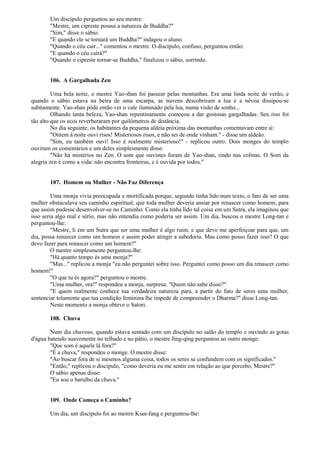 Um discípulo perguntou ao seu mestre:
"Mestre, um cipreste possui a natureza de Buddha?"
"Sim," disse o sábio.
"E quando ele se tornará um Buddha?" indagou o aluno.
"Quando o céu cair..." comentou o mestre. O discípulo, confuso, perguntou então:
"E quando o céu cairá?"
"Quando o cipreste tornar-se Buddha," finalizou o sábio, sorrindo.
106. A Gargalhada Zen
Uma bela noite, o mestre Yao-shan foi passear pelas montanhas. Era uma linda noite de verão, e
quando o sábio estava na beira de uma escarpa, as nuvens descobriram a lua e a névoa dissipou-se
subitamente. Yao-shan pôde então ver o vale iluminado pela lua, numa visão de sonho...
Olhando tanta beleza, Yao-shan repentinamente começou a dar gostosas gargalhadas. Seu riso foi
tão alto que os ecos reverberaram por quilômetros de distância.
No dia seguinte, os habitantes da pequena aldeia próxima das montanhas comentavam entre si:
"Ontem à noite ouvi risos! Misteriosos risos, e não sei de onde vinham." - disse um aldeão.
"Sim, eu também ouvi! Isso é realmente misterioso!" - replicou outro. Dois monges do templo
ouviram os comentários e um deles simplesmente disse:
"Não há mistérios no Zen. O som que ouvistes foram de Yao-shan, rindo nas colinas. O Som da
alegria zen é como a vida: não encontra fronteiras, e é ouvida por todos."
107. Homem ou Mulher - Não Faz Diferença
Uma monja vivia preocupada e mortificada porque, segundo tinha lido num texto, o fato de ser uma
mulher obstaculava seu caminho espiritual; que toda mulher deveria ansiar por renascer como homem, para
que assim pudesse desenvolver-se no Caminho. Como ela tinha lido tal coisa em um Sutra, ela imaginou que
isso seria algo real e sério, mas não entendia como poderia ser assim. Um dia, buscou o mestre Long-tan e
perguntou-lhe:
"Mestre, li em um Sutra que ser uma mulher é algo ruim, e que devo me aperfeiçoar para que, um
dia, possa renascer como um homem e assim poder atingir a sabedoria. Mas como posso fazer isso? O que
devo fazer para renascer como um homem?"
O mestre simplesmente perguntou-lhe:
"Há quanto tempo és uma monja?"
"Mas..." replicou a monja "eu não perguntei sobre isso. Perguntei como posso um dia renascer como
homem!"
"O que tu és agora?" perguntou o mestre.
"Uma mulher, ora!" respondeu a monja, surpresa. "Quem não sabe disso?"
"E quem realmente conhece tua verdadeira natureza para, a partir do fato de seres uma mulher,
sentenciar tolamente que tua condição feminina lhe impede de compreender o Dharma?" disse Long-tan.
Neste momento a monja obteve o Satori.
108. Chuva
Num dia chuvoso, quando estava sentado com um discípulo no salão do templo e ouvindo as gotas
d'água batendo suavemente no telhado e no pátio, o mestre Jing-qing perguntou ao outro monge:
"Que som é aquele lá fora?"
"É a chuva," respondeu o monge. O mestre disse:
"Ao buscar fora de si mesmos alguma coisa, todos os seres se confundem com os significados."
"Então," replicou o discípulo, "como deveria eu me sentir em relação ao que percebo, Mestre?"
O sábio apenas disse:
"Eu sou o barulho da chuva."
109. Onde Começa o Caminho?
Um dia, um discípulo foi ao mestre Kian-fang e perguntou-lhe:
 