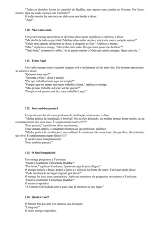"Todas as direções levam ao caminho de Buddha, mas apenas uma conduz ao Nirvana. Por favor,
mestre, diga-me onde começa este Caminho?"
O velho mestre fez um risco no chão com seu bastão e disse:
"Aqui".
110. Não tenho nada
Um jovem monge aproximou-se de Chao-chou muito orgulhoso e eufórico, e disse:
"Me desfiz de tudo o que tinha! Minhas mãos estão vazias e vim à vós com o coração sereno!"
"Então resta apenas desfazeres-te disso, e chegarás ao Zen." Afirmou o mestre.
"Mas," replicou o monge, "não tenho mais nada. Do que mais posso me desfazer?"
"Tudo bem," comentou o sábio, "se tu queres manter o Nada que ainda carregas, fique com ele..."
111. Estou Aqui
Um velho monge estava secando vegetais sob o inclemente sol do meio-dia. Um homem aproximou-
se solícito e disse:
"Quantos anos tens?"
"Sessenta e Oito," disse o ancião.
"Por que trabalhas tanto aqui no templo?"
"Porque aqui no tempo tem tanto trabalho a fazer," replicou o monge.
"Mas porque trabalha sob este sol tão quente?"
"Porque o sol quente está lá, e meu trabalho é aqui."
112. Isso também passará
Um praticante foi até o seu professor de meditação, tristemente, e disse:
"Minha prática de meditação é horrível! Ou eu fico distraído, ou minhas pernas doem muito, ou eu
constantemente fico com sono. É simplesmente horrível!!!!"
"Isso passará," o professor disse suavemente.
Uma semana depois, o estudante retornou ao seu professor, eufórico:
"Minha prática de meditação é maravilhosa! Eu sinto-me tão consciente, tão pacífico, tão relaxado,
tão vivo! É simplesmente maravilhoso!!!!!"
O mestre disse tranqüilamente:
"Isso também passará."
113. O Real Imaginário
Um monge perguntou a Yen-kuan:
"Quem é realmente Vairochana Buddha?"
"Por favor," replicou Yen-kuan, "passe-me aquele jarro d'água."
O monge esticou o braço, pegou o jarro e o colocou na frente do outro. Yen-kuan então disse:
"Pode recolocá-lo no lugar original, por favor?"
O monge fez isso, sem comentários. Após um momento ele perguntou novamente a Yen-kuan:
"Quem é realmente Vairochana Buddha?"
O mestre respondeu:
"A venerável divindade esteve aqui, mas já retornou ao seu lugar."
114. Quem é você?
O Mestre Ma-ku certa vez chamou seu discípulo:
"Liang-sui!"
O outro monge respondeu:
 