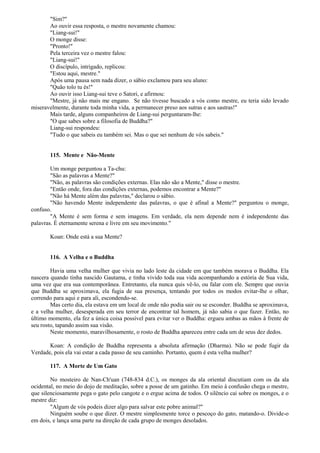 "Sim?"
Ao ouvir essa resposta, o mestre novamente chamou:
"Liang-sui!"
O monge disse:
"Pronto!"
Pela terceira vez o mestre falou:
"Liang-sui!"
O discípulo, intrigado, replicou:
"Estou aqui, mestre."
Após uma pausa sem nada dizer, o sábio exclamou para seu aluno:
"Quão tolo tu és!"
Ao ouvir isso Liang-sui teve o Satori, e afirmou:
"Mestre, já não mais me engano. Se não tivesse buscado a vós como mestre, eu teria sido levado
miseravelmente, durante toda minha vida, a permanecer preso aos sutras e aos sastras!"
Mais tarde, alguns companheiros de Liang-sui perguntaram-lhe:
"O que sabes sobre a filosofia de Buddha?"
Liang-sui respondeu:
"Tudo o que sabeis eu também sei. Mas o que sei nenhum de vós sabeis."
115. Mente e Não-Mente
Um monge perguntou a Ta-chu:
"São as palavras a Mente?"
"Não, as palavras são condições externas. Elas não são a Mente," disse o mestre.
"Então onde, fora das condições externas, podemos encontrar a Mente?"
"Não há Mente além das palavras," declarou o sábio.
"Não havendo Mente independente das palavras, o que é afinal a Mente?" perguntou o monge,
confuso.
"A Mente é sem forma e sem imagens. Em verdade, ela nem depende nem é independente das
palavras. É eternamente serena e livre em seu movimento."
Koan: Onde está a sua Mente?
116. A Velha e o Buddha
Havia uma velha mulher que vivia no lado leste da cidade em que também morava o Buddha. Ela
nascera quando tinha nascido Gautama, e tinha vivido toda sua vida acompanhando a estória de Sua vida,
uma vez que era sua contemporânea. Entretanto, ela nunca quis vê-lo, ou falar com ele. Sempre que ouvia
que Buddha se aproximava, ela fugia de sua presença, tentando por todos os modos evitar-lhe o olhar,
correndo para aqui e para ali, escondendo-se.
Mas certo dia, ela estava em um local de onde não podia sair ou se esconder. Buddha se aproximava,
e a velha mulher, desesperada em seu terror de encontrar tal homem, já não sabia o que fazer. Então, no
último momento, ela fez a única coisa possível para evitar ver o Buddha: ergueu ambas as mãos à frente de
seu rosto, tapando assim sua visão.
Neste momento, maravilhosamente, o rosto de Buddha apareceu entre cada um de seus dez dedos.
Koan: A condição de Buddha representa a absoluta afirmação (Dharma). Não se pode fugir da
Verdade, pois ela vai estar a cada passo de seu caminho. Portanto, quem é esta velha mulher?
117. A Morte de Um Gato
No mosteiro de Nan-Ch'uan (748-834 d.C.), os monges da ala oriental discutiam com os da ala
ocidental, no meio do dojo de meditação, sobre a posse de um gatinho. Em meio à confusão chega o mestre,
que silenciosamente pega o gato pelo cangote e o ergue acima de todos. O silêncio cai sobre os monges, e o
mestre diz:
"Algum de vós podeis dizer algo para salvar este pobre animal?"
Ninguém soube o que dizer. O mestre simplesmente torce o pescoço do gato, matando-o. Divide-o
em dois, e lança uma parte na direção de cada grupo de monges desolados.
 