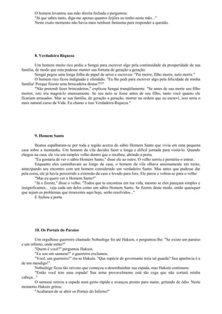 O homem levantou sua mão direita fechada e perguntou:
"Já que sabes tanto, diga-me apenas quantos feijões eu tenho nesta mão..."
Neste exato momento não havia mais nenhum fantasma para responder a questão.
8. Verdadeira Riqueza
Um homem muito rico pediu a Sengai para escrever algo pela continuidade da prosperidade de sua
família, de modo que esta pudesse manter sua fortuna de geração a geração.
Sengai pegou uma longa folha de papel de arroz e escreveu: "Pai morre, filho morre, neto morre."
O homem rico ficou indignado e ofendido. "Eu lhe pedi para escrever algo pela felicidade de minha
família! Porque fizeste uma brincadeira destas?!?"
"Não pretendi fazer brincadeiras," explicou Sengai tranqüilamente. "Se antes de sua morte seu filho
morrer, isto iria magoá-lo imensamente. Se seu neto se fosse antes de seu filho, tanto você quanto ele
ficariam arrasados. Mas se sua família, de geração a geração, morrer na ordem que eu escrevi, isso seria o
mais natural curso da Vida. Eu chamo a isso Verdadeira Riqueza."
9. Homem Santo
Boatos espalharam-se por toda a região acerca do sábio Homem Santo que vivia em uma pequena
casa sobre a montanha. Um homem da vila decidiu fazer a longa e difícil jornada para visitá-lo. Quando
chegou na casa, ele viu um simples velho dentro que o recebeu, abrindo a porta.
"Eu gostaria de ver o sábio Homem Santo," disse ele ao outro. O velho sorriu e permitiu-o entrar.
Enquanto eles caminhavam ao longo da casa, o homem da vila olhava ansiosamente em torno,
antecipando seu encontro com um homem considerado um verdadeiro Santo. Mas antes que pudesse dar
pela coisa, ele já havia percorrido a extensão da casa e levado para fora. Ele parou e voltou-se para o velho:
"Mas eu quero ver o Homem Santo!"
"Já o fizeste," disse o velho. "Todos que tu encontras em tua vida, mesmo se eles pareçam simples e
insignificantes... veja cada um deles como um sábio Homem Santo. Se fizeres deste modo, então quaisquer
que sejam os problemas que trouxestes aqui hoje, serão resolvidos..."
E fechou a porta.
10. Os Portais do Paraíso
Um orgulhoso guerreiro chamado Nobushige foi até Hakuin, e perguntou-lhe: "Se existe um paraíso
e um inferno, onde estão?"
"Quem é você?" perguntou Hakuin.
"Eu sou um samurai!" o guerreiro exclamou.
"Você, um guerreiro!" riu-se Hakuin. "Que espécie de governante teria tal guarda? Sua aparência é a
de um mendigo!".
Nobushige ficou tão raivoso que começou a desembainhar sua espada, mas Hakuin continuou:
"Então você tem uma espada! Sua arma provavelmente está tão cega que não cortará minha
cabeça..."
O samurai retirou a espada num gesto rápido e avançou pronto para matar, gritando de ódio. Neste
momento Hakuin gritou:
"Acabaram de se abrir os Portais do Inferno!"
 