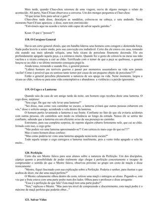 Mais tarde, quando Chao-chou retornou de uma viagem, ouviu de alguns monges o relato do
acontecido. Ali perto, Nan-Ch'uan observava a conversa. Um dos monges perguntou a Chao-chou:
"O que terias feito para salvar o gato?"
Chao-chou nada disse, descalçou as sandálias, colocou-as na cabeça, e saiu andando. Neste
momento Nan-Ch'uan apareceu e disse, num tom entristecido:
"Estivésseis aqui na ocasião e teríeis sido capaz de salvar aquele gatinho."
Koan: O que é "possuir"?
118. O Corajoso General
Havia um certo general chinês, que em batalha liderou seus homens com coragem e destemida força.
Nada podia levá-lo a sentir medo, pois sua convicção era inabalável. Certo dia ele estava em casa, tomando
chá usando sua mais adorada relíquia, uma bela xícara de porcelana finamente decorada. Ele era
profundamente apegado àquela peça, e a estimava muito. Quando fez o gesto de colocá-la na mesa sua mão
vacilou e a xícara começou a cair ao chão. Terrificado com o temor de que a peça se quebrasse, o general
lançou-se ao chão e no último momento conseguiu pegá-la.
Ainda tenso, tremendo e suando frio, o general pensou:
"Liderei homens em terríveis guerras e passei por momentos assustadores na vida sem jamais
vacilar! Como é possível que eu sentisse tanto temor por causa de um pequeno objeto de porcelana?!?"
Então o general percebeu plenamente a natureza de seu apego na vida. Neste momento, largou a
xícara ao chão, voltou-se para uma vida contemplativa e abandonou a violência e a paixão ignorantes.
119. O Cego e a Lanterna
Quando saía da casa de um amigo tarde da noite, um homem cego recebeu deste uma lanterna. O
cego disse, surpreso:
"Sou cego. De que me vale levar uma lanterna?"
"Sei disso, mas como vais caminhar no escuro, a lanterna evitará que outras pessoas esbarrem em
vós," disse o solícito amigo, acendendo a vela dentro da lanterna.
O homem partiu levantando a lanterna à sua frente. Confiante no fato de que ela evitaria acidentes
com outras pessoas, ele caminhou sem medo ou relutância ao longo da estrada. Nunca ele se sentiu tão
confiante, sabendo que a lanterna era um eficiente aviso de sua presença no caminho.
Entretanto, para sua completa surpresa, de repente alguém esbarra fortemente nele, que cai ao chão.
Irritado com isso, o cego grita:
"Não podeis ver uma lanterna aproximando-se?! Com certeza és mais cego do que eu!!!!"
Mas o outro homem disse confuso:
"Mas como poderia ter visto uma lanterna apagada nesta noite escura?"
Todo aquele tempo o cego carregava a lanterna inutilmente, pois a vento tinha apagado a vela há
muito...
120. Perfeição
Certo dia um Mestre falava para seus alunos sobre a natureza da Perfeição. Um dos discípulos,
céptico quanto a possibilidade de poder realmente algo chegar à perfeição concretamente e incapaz de
compreender o sentido do que o Mestre falava, observou próximo ao grupo um cesto de maçãs e disse
ironicamente:
"Mestre, fiquei fascinado com sua explicação sobre a Perfeição. Poderia o senhor, para ilustrar o que
acabou de dizer, me dar uma maçã perfeita?"
O Mestre calmamente olhou dentro da cesta, retirou uma maçã e entregou ao aluno. Pegando-a, este
viu que a fruta estava com uma parte podre num dos lados. Olhou para o professor e disse arrogante:
"Essa é a perfeição de que fala? Esta maçã tem uma parte podre!"
"Sim," replicou o Mestre. "Mas para teu nível de compreensão e discernimento, esta maçã podre é o
máximo de maçã perfeita que poderás obter..."
121. Salvar Vidas
 