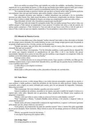 Havia um médico na antiga China, cujo trabalho era cuidar dos soldados nas batalhas. Entretanto a
angústia de ver as atrocidades da guerra, e o fato de que sua função como médico parecia inútil, pois sempre
que curava um soldado este voltava à guerra e eventualmente morria, fez com que ele pensasse:
"Se o destino de todas as pessoas é morrer, por que devo eu buscar salvar vidas? Se minha medicina
tem realmente valor, por que estes homens, após serem curados, voltam a buscar a morte?"
Sem conseguir encontrar uma resposta, o médico abandonou sua profissão e foi às montanhas
procurar um sábio mestre Zen. Após meses de prática, ele finalmente compreendeu seu dilema. Afastou-se
de seu retiro e voltou à cidade. Quando lá chegou, um amigo seu cumprimentou-o pela sua volta e disse:
"Que felicidade vê-lo de volta. Encontrou a resposta para sua dúvida?"
"Descobri que todo este tempo fiz a pergunta errada. Não sou médico porque busco salvar vidas; sou
médico porque a Vida merece ser perpetuada o mais possível. O médico não salva a vida de outrem; ele
apenas ajuda a perpetuar a Vida Universal (o Tao) em cada ser que busca curar. Pois a vida de cada ser é
uma só Vida, e cada vez que curo alguém, mantenho o Tao em perpétuo e maravilhoso movimento."
122. Olhando da Maneira Correta
Havia em uma aldeia uma velha chamada "mulher chorosa" pois todos os dias, chovendo ou fazendo
sol, ela sempre estava chorando. Ela vendia bolinhos na rua, e um monge sempre passava por ela quando ia
ao grande templo para os ritos. Um dia, curioso, ele lhe perguntou:
"Sempre que passo, seja em belos dias ensolarados, seja em suaves dias chuvosos, vejo a senhora
chorando. Por que isso acontece?"
"Tenho dois filhos," ela respondeu, "Um faz delicadas sandálias, o outro guarda-chuvas. Quando faz
sol, penso que ninguém comprará os guarda-chuvas de meu filho, e ele e sua família vão passar
necessidades. Quando chove, penso no meu filho que faz sandálias, e que ninguém vai comprá-las. Então ele
também vai ter dificuldade para sustentar sua família."
O monge sorriu e disse:
"Mas... a senhora deveria ver as coisas de forma correta. Veja: quando o sol brilha, seu filho que faz
sandálias venderá muito, e isso é muito bom! Quando chove, seu filho que faz guarda-chuvas venderá muito,
e isso é também muito bom!"
A velha olhou-o com alegria e exclamou:
"Tem razão!"
Desde então a velha passa todos os dias, chovendo ou fazendo sol, sorrindo feliz.
123. Tudo Morre
Quando era jovem, o então monge Ikkyu e seu irmão estavam arrumando o quarto de seu mestre, e
num acidente o irmão quebrou a tigela da cerimônia do chá favorita do sábio professor. Ambos ficaram
assustados, pois a tigela era muito estimada pelo mestre, pois foi um presente do imperador. Entretanto,
Ikkyu disse ao irmão:
"Não se preocupe. Sei como abordar a questão com nosso mestre!"
Juntou os pedaços de cerâmica, escondeu-os no manto, saiu para o jardim do templo e sentou-se a
esperar pelo velho sábio. Quando este se aproximou, Ikkyu propôs-lhe um Mondo (uma seqüência de
perguntas e respostas):
"Mestre, é dito que todos os seres e todas as coisas no Universo estão fadadas a morrer?"
"Sim," respondeu o Mestre, "o próprio Buddha assim afirmou, e tal conceito é inegável: todas as
coisas têm de perecer."
"Sendo assim, devemos compreender a natureza da impermanência, e superar o sofrimento ignorante
pelas perdas que são, afinal, relativas e inevitáveis."
"Com certeza, tal compreensão faz parte do caminho correto!" disse o mestre feliz pela sagacidade
de seu jovem discípulo. Neste momento, Ikkyu retirou os cacos de sua manga, pousou-os à frente do mestre
e disse:
"Mestre, sua querida xícara de chá morreu..."
E saiu ligeiro da presença do surpreso sábio...
124. O Que Mais?
Um monge perguntou ao mestre:
 