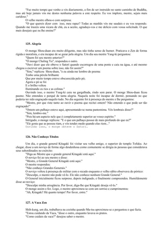 "Faz muito tempo que venho a vós diariamente, a fim de ser instruído no santo caminho de Buddha,
mas até hoje jamais vós me destes nenhuma palavra a este respeito. Eu vos imploro, mestre, sejais mais
caridoso."
O velho mestre olhou-o com surpresa:
"O que quereis dizer com isso, meu rapaz? Todas as manhãs vós me saudais e eu vos respondo.
Quando me trazeis uma xícara de chá, eu a aceito, agradeço-vos e me delicio com vossa solicitude. O que
mais desejais que eu lhe ensine?"
125. Alegria
O monge Shou-duan era muito diligente, mas não tinha senso de humor. Praticava o Zen de forma
rígida e moralista, e era incapaz de se guiar pela alegria. Um dia seu mestre Yang-ki perguntou:
"Quem foi seu mestre anterior?"
"O monge Chaling Yu", respondeu o outro.
"Ouvi dizer que ele obteve o Satori quando escorregou de uma ponte e caiu na água, e até mesmo
chegou a escrever um poema sobre isso, não foi assim?"
"Sim," replicou Shou-duan, "e eu ainda me lembro do poema:
Tenho uma pérola brilhante
Que por muito tempo esteve obscurecida pelo pó;
Agora o pó se foi
E o brilho voltou
Iluminando os rios e as colinas."
Ouvindo isso, o mestre Yang-ki caiu na gargalhada, rindo sem parar. O monge Shou-duan ficou
pasmo. Não entendeu o porquê de tanta alegria. Naquela noite foi incapaz de dormir, pensando no que
poderia ter sido engraçado naquilo tudo. No dia seguinte foi à presença do mestre e lhe perguntou:
"Mestre, por que riste tanto ao ouvir o poema que recitei ontem? Não entendo o que pode ser tão
engraçado!"
"Ontem um palhaço esteve aqui, apresentando-se numa pantomima. Vós lembrais disso?"
"Sim, lembro-me."
"Pois há um aspecto nele que é completamente superior ao vosso espírito."
Intrigado, o monge replicou: "E o que um palhaço possui de mais profundo do que eu?"
"Ele gosta que as pessoa riam, e vós tendes medo quando elas riem..."
Ouvindo isso, o monge obteve o Satori.
126. Não Conheço Títulos
Um dia, o grande general Kitagaki foi visitar seu velho amigo, o superior do templo Tofuku. Ao
chegar, disse a um noviço de forma algo desdenhosa como comumente se dirigia às pessoas que considerava
seus subordinados no exército:
"Diga ao Mestre que o grande general Kitagaki está aqui."
O noviço foi ao seu mestre e disse:
"Mestre, o Grande General Kitagaki está aqui."
O mestre respondeu:
"Não conheço Grandes Generais."
O noviço voltou à presença do militar com o recado enquanto o velho sábio observava do pórtico:
"Desculpe, o mestre não pode vê-lo. Ele não conhece nenhum Grande General."
O General inicialmente ficou surpreso, depois indignado, e finalmente compreendeu. Humildemente
disse ao noviço:
"Desculpe minha arrogância. Por favor, diga-lhe que Kitagaki deseja vê-lo."
O monge assim o fez. Logo, o mestre aproximou-se com um sorriso e cumprimentou:
"Ah, Kitagaki! Há quanto tempo! Por favor, entre."
127. A Vaca Zen
Shih-kung, um dia, trabalhava na cozinha quando Ma-tsu aproximou-se e perguntou o que fazia.
"Estou cuidando da Vaca, "disse o outro, enquanto lavava os pratos.
"Como cuidais da vaca?" desejou saber o mestre.
 