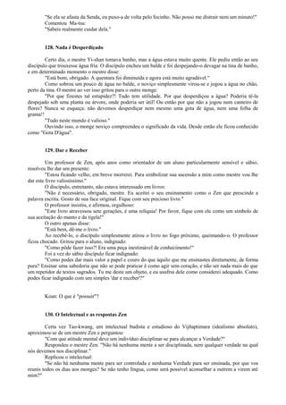 "Se ela se afasta da Senda, eu puxo-a de volta pelo focinho. Não posso me distrair nem um minuto!"
Comentou Ma-tsu:
"Sabeis realmente cuidar dela."
128. Nada é Desperdiçado
Certo dia, o mestre Yi-shan tomava banho, mas a água estava muito quente. Ele pediu então ao seu
discípulo que trouxesse água fria. O discípulo encheu um balde e foi despejando-o devagar na tina de banho,
e em determinado momento o mestre disse:
"Está bom, obrigado. A quentura foi diminuída e agora está muito agradável."
Como sobrou um pouco de água no balde, o noviço simplesmente virou-se e jogou a água no chão,
perto da tina. O mestre ao ver isso gritou para o outro monge:
"Por que fizestes tal estupidez?! Tudo tem utilidade. Por que desperdiçou a água? Poderia tê-la
despejado sob uma planta ou árvore, onde poderia ser útil! Ou então por que não a jogou num canteiro de
flores? Nunca se esqueça: não devemos desperdiçar nem mesmo uma gota de água, nem uma folha de
grama!!
"Tudo neste mundo é valioso."
Ouvindo isso, o monge noviço compreendeu o significado da vida. Desde então ele ficou conhecido
como "Gota D'água".
129. Dar e Receber
Um professor de Zen, após anos como orientador de um aluno particularmente sensível e sábio,
resolveu lhe dar um presente:
"Estou ficando velho, em breve morrerei. Para simbolizar sua sucessão a mim como mestre vou lhe
dar este livro valiosíssimo."
O discípulo, entretanto, não estava interessado em livros:
"Não é necessário, obrigado, mestre. Eu aceitei o seu ensinamento como o Zen que prescinde a
palavra escrita. Gosto de sua face original. Fique com seu precioso livro."
O professor insistiu, e afirmou, orgulhoso:
"Este livro atravessou sete gerações, é uma relíquia! Por favor, fique com ele como um símbolo de
sua aceitação do manto e da tigela!"
O outro apenas disse:
"Está bem, dê-me o livro."
Ao recebê-lo, o discípulo simplesmente atirou o livro no fogo próximo, queimando-o. O professor
ficou chocado. Gritou para o aluno, indignado:
"Como pôde fazer isso?! Era uma peça inestimável de conhecimento!"
Foi a vez do sábio discípulo ficar indignado:
"Como podes dar mais valor a papel e couro do que àquilo que me ensinastes diretamente, de forma
pura? Ensinar uma sabedoria que não se pode praticar é como agir sem coração, e não ser nada mais do que
um repetidor de textos sagrados. Tu me deste um objeto, e eu usufrui dele como considerei adequado. Como
podes ficar indignado com um simples 'dar e receber'?"
Koan: O que é "possuir"?
130. O Intelectual e as respostas Zen
Certa vez Tao-kwang, um intelectual budista e estudioso do Vijñaptimara (idealismo absoluto),
aproximou-se de um mestre Zen e perguntou:
"Com que atitude mental deve um indivíduo disciplinar-se para alcançar a Verdade?"
Respondeu o mestre Zen: "Não há nenhuma mente a ser disciplinada, nem qualquer verdade na qual
nós devemos nos disciplinar."
Replicou o intelectual:
"Se não há nenhuma mente para ser controlada e nenhuma Verdade para ser ensinada, por que vos
reunis todos os dias aos monges? Se não tenho língua, como será possível aconselhar a outrem a virem até
mim?"
 