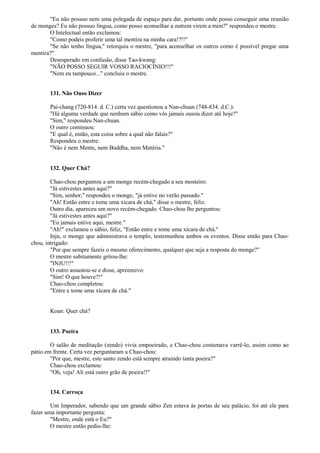 "Eu não possuo nem uma polegada de espaço para dar, portanto onde posso conseguir uma reunião
de monges? Eu não possuo língua, como posso aconselhar a outrem virem a mim?" respondeu o mestre.
O Intelectual então exclamou:
"Como podeis proferir uma tal mentira na minha cara!?!!"
"Se não tenho língua," retorquiu o mestre, "para aconselhar os outros como é possível pregar uma
mentira?"
Desesperado em confusão, disse Tao-kwang:
"NÃO POSSO SEGUIR VOSSO RACIOCÍNIO!!!"
"Nem eu tampouco..." concluiu o mestre.
131. Não Ouso Dizer
Pai-chang (720-814. d. C.) certa vez questionou a Nan-chuan (748-834. d.C.):
"Há alguma verdade que nenhum sábio como vós jamais ousou dizer até hoje?"
"Sim," respondeu Nan-chuan.
O outro continuou:
"E qual é, então, esta coisa sobre a qual não falais?"
Respondeu o mestre:
"Não é nem Mente, nem Buddha, nem Matéria."
132. Quer Chá?
Chao-chou perguntou a um monge recém-chegado a seu mosteiro:
"Já estivestes antes aqui?"
"Sim, senhor," respondeu o monge, "já estive no verão passado."
"Ah! Então entre e tome uma xícara de chá," disse o mestre, feliz.
Outro dia, apareceu um novo recém-chegado. Chao-chou lhe perguntou:
"Já estivestes antes aqui?"
"Eu jamais estive aqui, mestre."
"Ah!" exclamou o sábio, feliz, "Então entre e tome uma xícara de chá."
Inju, o monge que administrava o templo, testemunhou ambos os eventos. Disse então para Chao-
chou, intrigado:
"Por que sempre fazeis o mesmo oferecimento, qualquer que seja a resposta do monge?"
O mestre subitamente gritou-lhe:
"INJU!!!"
O outro assustou-se e disse, apreensivo:
"Sim! O que houve?!"
Chao-chou completou:
"Entre e tome uma xícara de chá."
Koan: Quer chá?
133. Poeira
O salão de meditação (zendo) vivia empoeirado, e Chao-chou costumava varrê-lo, assim como ao
pátio em frente. Certa vez perguntaram a Chao-chou:
"Por que, mestre, este santo zendo está sempre atraindo tanta poeira?"
Chao-chou exclamou:
"Oh, veja! Ali está outro grão de poeira!!"
134. Carroça
Um Imperador, sabendo que um grande sábio Zen estava às portas de seu palácio, foi até ele para
fazer uma importante pergunta:
"Mestre, onde está o Eu?"
O mestre então pediu-lhe:
 