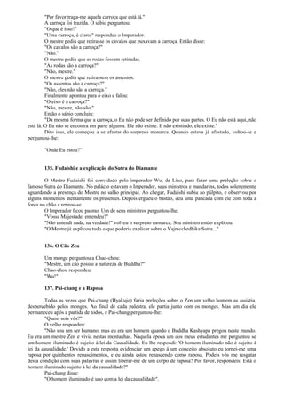 "Por favor traga-me aquela carroça que está lá."
A carroça foi trazida. O sábio perguntou:
"O que é isso?"
"Uma carroça, é claro," respondeu o Imperador.
O mestre pediu que retirasse os cavalos que puxavam a carroça. Então disse:
"Os cavalos são a carroça?"
"Não."
O mestre pediu que as rodas fossem retiradas.
"As rodas são a carroça?"
"Não, mestre."
O mestre pediu que retirassem os assentos.
"Os assentos são a carroça?"
"Não, eles não são a carroça."
Finalmente apontou para o eixo e falou:
"O eixo é a carroça?"
"Não, mestre, não são."
Então o sábio concluiu:
"Da mesma forma que a carroça, o Eu não pode ser definido por suas partes. O Eu não está aqui, não
está lá. O Eu não se encontra em parte alguma. Ele não existe. E não existindo, ele existe."
Dito isso, ele começou a se afastar do surpreso monarca. Quando estava já afastado, voltou-se e
perguntou-lhe:
"Onde Eu estou?"
135. Fudaishi e a explicação do Sutra do Diamante
O Mestre Fudaishi foi convidado pelo imperador Wu, de Liao, para fazer uma preleção sobre o
famoso Sutra do Diamante. No palácio estavam o Imperador, seus ministros e mandarins, todos solenemente
aguardando a presença do Mestre no salão principal. Ao chegar, Fudaishi subiu ao púlpito, e observou por
alguns momentos atentamente os presentes. Depois ergueu o bastão, deu uma pancada com ele com toda a
força no chão e retirou-se.
O Imperador ficou pasmo. Um de seus ministros perguntou-lhe:
"Vossa Majestade, entendeu?"
"Não entendi nada, na verdade!" volveu o surpreso monarca. Seu ministro então explicou:
"O Mestre já explicou tudo o que poderia explicar sobre o Vajracchedhika Sutra..."
136. O Cão Zen
Um monge perguntou a Chao-chou:
"Mestre, um cão possui a natureza de Buddha?"
Chao-chou respondeu:
"Wu!"
137. Pai-chang e a Raposa
Todas as vezes que Pai-chang (Hyakujo) fazia preleções sobre o Zen um velho homem as assistia,
despercebido pelos monges. Ao final de cada palestra, ele partia junto com os monges. Mas um dia ele
permaneceu após a partida de todos, e Pai-chang perguntou-lhe:
"Quem sois vós?"
O velho respondeu:
"Não sou um ser humano, mas eu era um homem quando o Buddha Kashyapa pregou neste mundo.
Eu era um mestre Zen e vivia nestas montanhas. Naquela época um dos meus estudantes me perguntou se
um homem iluminado é sujeito à lei da Causalidade. Eu lhe respondi: 'O homem iluminado não é sujeito à
lei da causalidade.' Devido a esta resposta evidenciar um apego à um conceito absoluto eu tornei-me uma
raposa por quinhentos renascimentos, e eu ainda estou renascendo como raposa. Podeis vós me resgatar
desta condição com suas palavras e assim liberar-me de um corpo de raposa? Por favor, respondeis: Está o
homem iluminado sujeito à lei da causalidade?"
Pai-chang disse:
"O homem iluminado é uno com a lei da causalidade".
 