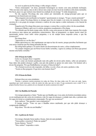 Ao ouvir as palavras de Pai-chang o velho atingiu o Satori.
"Estou emancipado," ele disse, prestando homenagem ao mestre com uma profunda inclinação.
"Não sou mais uma raposa, mas eu devo deixar meu corpo em meu local de residência atrás desta montanha.
Por favor, peço-vos que realizeis meu funeral na condição de um monge." E então desapareceu.
No dia seguinte Pai-chang deu uma ordem por intermédio do monge-principal para que se
preparasse um funeral para um monge.
"Mas ninguém está moribundo no hospital," questionaram os monges. "O que o mestre pretende?"
Após o jantar Pai-chang liderou os monges para fora do templo e em torno da montanha. Em uma
caverna ele e seu grupo de monges retiraram o cadáver de uma raposa e então realizaram o rito funeral de
cremação.
Naquela noite Pai-chang falou para seus monges e contou-lhes a estória sobre a lei da causalidade.
Huang-po (Obaku), após ouvir a estória, perguntou ousadamente a Pai-chang:
"Eu entendo que há muito tempo atrás, devido a uma certa pessoa ter dado uma resposta Zen errada
ela tornou-se uma raposa por quinhentos renascimentos. Mas eu perguntaria: se algum mestre atual for
questionado muitas vezes sobre várias perguntas, e se ele sempre desse respostas certas, o que lhe
aconteceria?"
Pai-chang disse:
"Aproxime-se e eu lhe direi."
Obaku aproximou-se e deu rapidamente um tapa na face do mestre, porque percebeu facilmente que
essa seria a resposta que Pai-chang pretendia lhe dar.
Pai-chang bateu palmas e riu muito diante do discernimento do outro, e disse simplesmente:
"Eu sempre imaginei que um Persa tivesse barba vermelha, e agora eu conheço um Persa que possui
mesmo uma barba vermelha."
138. O Koan do Galho
Certa vez, Kyogen disse o seguinte:
"Zen é como um homem pendurado num alto galho de árvore pelos dentes, sobre um precipício.
Suas mãos não podem alcançar o galho, seus pés não podem se apoiar em outro ramo. Um homem sob a
árvore lhe pergunta: 'Por que Bodhidharma veio para a China da Índia?'.
"Se o homem na árvore não responder, ele falha; e se ele o fizer, ele cairá e perderá a vida.
"Assim eu lhes pergunto: O que deve este homem fazer?"
139. O Koan da Roda
Getsuan disse aos seus estudantes:
"Keichu, o primeiro mestre-construtor de rodas da China, fez duas rodas com 50. raios em cada. Agora,
suponham que vocês removam o cubo do centro da roda, que une os raios. O que aconteceria com a roda? E se o
próprio Keichu fizesse isso, poderia ele ser chamado de mestre-construtor de rodas?"
140. Um Buddha do Passado
Um monge perguntou a Seijo: "Soube que um Buddha que viveu antes da história recordada sentou-
se em meditação por dez ciclos de existência e não foi capaz de alcançar a verdade mais alta, e portanto não
foi capaz de tornar-se completamente emancipado. Por que isso aconteceu?"
Seijo replicou: "Sua questão é auto-explanatória."
O monge insistiu: "Uma vez que o Buddha estava meditando, por que não pôde alcançar a
compreensão búddhica?"
Seijo disse: "Ele não era um Buddha."
141. A pobreza de Seizei
Um monge chamado Seizei pediu a Sozan, cheio de auto-piedade:
"Estou pobre e miserável. Podes me ajudar?"
Sozan chamou: "Seizei?"
"Sim, senhor!" respondeu o outro.
 