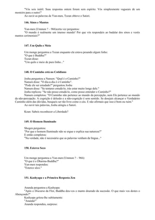 "Vós sois inútil. Suas respostas ontem foram sem espírito. Vós simplesmente vagueais de um
mosteiro para o outro!"
Ao ouvir as palavras de Yun-men, Tozan obteve o Satori.
146. Sinos e Mantos
Yun-men (Ummon ? – 966)certa vez perguntou:
"O mundo é realmente um imenso mundo! Por que vós respondeis ao badalar dos sinos e vestis
mantos cerimoniais?"
147. Um Quilo e Meio
Um monge perguntou a Tozan enquanto ele estava pesando algum linho:
"O que é Buddha?"
Tozan disse:
"Um quilo e meio de puro linho..."
148. O Caminho está no Cotidiano
Joshu perguntou a Nansen: "Qual é o Caminho?"
Nansen disse: "O dia-a-dia é o Caminho".
"Pode ele ser estudado?" perguntou Joshu
Nansen disse: "Se tentares estudá-lo, irás estar muito longe dele."
Joshu replicou: "Se não posso estudá-lo, como posso entender o Caminho?"
Nansen completou: "O Caminho não pertence ao mundo da percepção, nem Ele pertence ao mundo
da não-percepção. A cognição é delusão e a não-cognição é sem sentido. Se desejais alcançar o Verdadeiro
Caminho além das dúvidas, busqueis ser tão livre como o céu. E não afirmais que isso é bom ou ruim."
Ao ouvir tais palavras, Joshu atingiu o Satori.
Koan: Sabeis reconhecer a Liberdade?
149. O Homem Iluminado
Shogen perguntou:
"Por que o homem Iluminado não se ergue e explica sua natureza?"
E então completou:
"Na verdade, não é necessário que as palavras venham da língua..."
150. Esterco Seco
Um monge perguntou a Yun-men (Ummon ? – 966):
"O que é o Dharma-Buddha?"
Yun-men respondeu:
"Esterco sêco."
151. Kashyapa e a Primeira Resposta Zen
Ananda perguntou a Kashyapa:
"Após o Discurso da Flor, Buddha deu-vos o manto dourado da sucessão. O que mais vos destes o
Abençoado?"
Kashyapa gritou-lhe subitamente:
"Ananda!"
Ananda respondeu, surpreso:
 