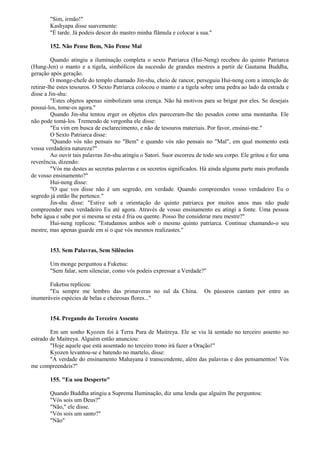 "Sim, irmão!"
Kashyapa disse suavemente:
"É tarde. Já podeis descer do mastro minha flâmula e colocar a sua."
152. Não Pense Bem, Não Pense Mal
Quando atingiu a iluminação completa o sexto Patriarca (Hui-Neng) recebeu do quinto Patriarca
(Hung-Jen) o manto e a tigela, simbólicos da sucessão de grandes mestres a partir de Gautama Buddha,
geração após geração.
O monge-chefe do templo chamado Jin-shu, cheio de rancor, perseguiu Hui-neng com a intenção de
retirar-lhe estes tesouros. O Sexto Patriarca colocou o manto e a tigela sobre uma pedra ao lado da estrada e
disse a Jin-shu:
"Estes objetos apenas simbolizam uma crença. Não há motivos para se brigar por eles. Se desejais
possuí-los, tome-os agora."
Quando Jin-shu tentou erger os objetos eles pareceram-lhe tão pesados como uma montanha. Ele
não pode tomá-los. Tremendo de vergonha ele disse:
"Eu vim em busca de esclarecimento, e não de tesouros materiais. Por favor, ensinai-me."
O Sexto Patriarca disse:
"Quando vós não pensais no "Bem" e quando vós não pensais no "Mal", em qual momento está
vossa verdadeira natureza?"
Ao ouvir tais palavras Jin-shu atingiu o Satori. Suor escorreu de todo seu corpo. Ele gritou e fez uma
reverência, dizendo:
"Vós me destes as secretas palavras e os secretos significados. Há ainda alguma parte mais profunda
de vosso ensinamento?"
Hui-neng disse:
"O que vos disse não é um segredo, em verdade. Quando compreendes vosso verdadeiro Eu o
segredo já então lhe pertence."
Jin-shu disse: "Estive sob a orientação do quinto patriarca por muitos anos mas não pude
compreender meu verdadeiro Eu até agora. Através de vosso ensinamento eu atingi a fonte. Uma pessoa
bebe água e sabe por si mesma se esta é fria ou quente. Posso lhe considerar meu mestre?"
Hui-neng replicou: "Estudamos ambos sob o mesmo quinto patriarca. Continue chamando-o seu
mestre, mas apenas guarde em si o que vós mesmos realizastes."
153. Sem Palavras, Sem Silêncios
Um monge perguntou a Fuketsu:
"Sem falar, sem silenciar, como vós podeis expressar a Verdade?"
Fuketsu replicou:
"Eu sempre me lembro das primaveras no sul da China. Os pássaros cantam por entre as
inumeráveis espécies de belas e cheirosas flores..."
154. Pregando do Terceiro Assento
Em um sonho Kyozen foi à Terra Pura de Maitreya. Ele se viu lá sentado no terceiro assento no
estrado de Maitreya. Alguém então anunciou:
"Hoje aquele que está assentado no terceiro trono irá fazer a Oração!"
Kyozen levantou-se e batendo no martelo, disse:
"A verdade do ensinamento Mahayana é transcendente, além das palavras e dos pensamentos! Vós
me compreendeis?"
155. "Eu sou Desperto"
Quando Buddha atingiu a Suprema Iluminação, diz uma lenda que alguém lhe perguntou:
"Vós sois um Deus?"
"Não," ele disse.
"Vós sois um santo?"
"Não"
 