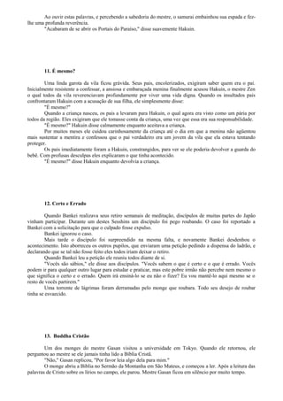 Ao ouvir estas palavras, e percebendo a sabedoria do mestre, o samurai embainhou sua espada e fez-
lhe uma profunda reverência.
"Acabaram de se abrir os Portais do Paraíso," disse suavemente Hakuin.
11. É mesmo?
Uma linda garota da vila ficou grávida. Seus pais, encolerizados, exigiram saber quem era o pai.
Inicialmente resistente a confessar, a ansiosa e embaraçada menina finalmente acusou Hakuin, o mestre Zen
o qual todos da vila reverenciavam profundamente por viver uma vida digna. Quando os insultados pais
confrontaram Hakuin com a acusação de sua filha, ele simplesmente disse:
"É mesmo?"
Quando a criança nasceu, os pais a levaram para Hakuin, o qual agora era visto como um pária por
todos da região. Eles exigiram que ele tomasse conta da criança, uma vez que essa era sua responsabilidade.
"É mesmo?" Hakuin disse calmamente enquanto aceitava a criança.
Por muitos meses ele cuidou carinhosamente da criança até o dia em que a menina não agüentou
mais sustentar a mentira e confessou que o pai verdadeiro era um jovem da vila que ela estava tentando
proteger.
Os pais imediatamente foram a Hakuin, constrangidos, para ver se ele poderia devolver a guarda do
bebê. Com profusas desculpas eles explicaram o que tinha acontecido.
"É mesmo?" disse Hakuin enquanto devolvia a criança.
12. Certo e Errado
Quando Bankei realizava seus retiro semanais de meditação, discípulos de muitas partes do Japão
vinham participar. Durante um destes Sesshins um discípulo foi pego roubando. O caso foi reportado a
Bankei com a solicitação para que o culpado fosse expulso.
Bankei ignorou o caso.
Mais tarde o discípulo foi surpreendido na mesma falta, e novamente Bankei desdenhou o
acontecimento. Isto aborreceu os outros pupilos, que enviaram uma petição pedindo a dispensa do ladrão, e
declarando que se tal não fosse feito eles todos iriam deixar o retiro.
Quando Bankei leu a petição ele reuniu todos diante de si.
"Vocês são sábios," ele disse aos discípulos. "Vocês sabem o que é certo e o que é errado. Vocês
podem ir para qualquer outro lugar para estudar e praticar, mas este pobre irmão não percebe nem mesmo o
que significa o certo e o errado. Quem irá ensiná-lo se eu não o fizer? Eu vou mantê-lo aqui mesmo se o
resto de vocês partirem."
Uma torrente de lágrimas foram derramadas pelo monge que roubara. Todo seu desejo de roubar
tinha se esvaecido.
13. Buddha Cristão
Um dos monges do mestre Gasan visitou a universidade em Tokyo. Quando ele retornou, ele
perguntou ao mestre se ele jamais tinha lido a Bíblia Cristã.
"Não," Gasan replicou, "Por favor leia algo dela para mim."
O monge abriu a Bíblia no Sermão da Montanha em São Mateus, e começou a ler. Após a leitura das
palavras de Cristo sobre os lírios no campo, ele parou. Mestre Gasan ficou em silêncio por muito tempo.
 