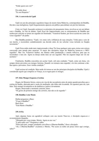 "Então quem sois vós?"
Ele então disse:
"Eu sou Desperto."
156. A conversão de Upali
Upali era um dos principais seguidores leigos do mestre Jaina Mahavira, contemporâneo de Buddha.
Devido a sua inteligência, Upali frequentemente aparecia em público para debater em prol do Jainismo.
Certa vez Upali, buscando esclarecer os princípios do pensamento Jaina, envolveu-se em um debate
com o Buddha. Ao fim do debate, Upali ficou tão impressionado com os ensinamentos de Buddha que
acabou por solicitar se tornar um seguidor do Iluminado: "Venerável Senhor, por favor aceitai-me como um
vosso seguidor!" ele pediu.
Mas Buddha ponderou: "Upali, vós estais sob a influência de suas emoções. Voltai para o seio de
seu mestre, e reconsidere cuidadosamente sua decisão antes de me solicitar vossa inclusão no Sangha
novamente."
Upali ficou então ainda mais impressionado e disse,"Se fosse qualquer outro guru, terias com certeza
convocado uma parada para anunciar: 'O maior dos discípulos leigos de Mahavira tornou-se o MEU
seguidor!'. Mas vós, Venerável Senhor, me falastes sobre ponderação e cautela reflexiva, para que eu
reconsidere o meu ato. Agora eu desejo ainda mais ser seu seguidor. Não me erguerei daqui até vós me
aceitares."
Finalmente, Buddha concordou em aceitar Upali, sob uma condição: "Upali, como um Jaina, vós
sempre destes proventos aos monges Jainistas. Quando vos tornares meu seguidor, vós irás continuar a dar-
lhes apoio e proventos. Esta é minha condição."
Upali aceitou tal condição. Mais tarde ele tornou-se um dos principais discípulos de Buddha. Upali é
considerado aquele que compilou os Vinaya, ou as regras para os monges.
157. Dois Monges Erguem a Cortina
Hogen, do Mosteiro Seiryo, estava em vias de dar sua palestra antes do jantar quando percebeu que a
cortina de bambu, abaixada para a seção de meditação, não tinha sido levantada. Ele apontou para ela, sem
falar. Dois monges levantaram-se da audiência e juntos a levantaram.
Hogen, observando o momento concreto, disse:
"Os gestos do primeiro monge são corretos, mas não os do segundo."
158. Buddha é esta Mente
Daibai perguntou a Baso:
"O que é Buddha?"
Baso disse:
"Esta Mente é Buddha."
159. O Fio
Após algumas horas em agradável colóquio com seu mestre Niao-wo, o discípulo ergueu-se e
reverentemente despediu:
"Obrigado por vosso tempo, Mestre. Agora eu me vou."
"E para onde vais?" Perguntou o sábio.
"Parto pelo país, sempre estudando com afinco o Dharma-Buddha," disse o discípulo.
"Ah, o Dharma-Buddha!" exclamou o Mestre, "Por acaso eu tenho um pouco disso aqui comigo,
sabes?"
 