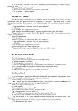 O jovem discípulo, intrigado e algo curioso, e também ligeiramente ambicioso, perguntou rápido,
olhando em volta:
"É mesmo? Onde está? Onde está?"
O Mestre retirou um fio de seu manto e mostrou-o, declarando:
"Este fio também é o Dharma-Buddha."
160. Onde está Chao-chou?
Um dia um monge viajante, buscando encontrar o caminho até o templo Kwan-yin de Chao-chou
(em japonês, Joshu. Seu nome completo seria Kong-shen de Chao-chou – a sua cidade nativa - , sendo
chamado apenas de Chao-chou), perguntou a uma velha senhora que vivia nas cercanias da cidade de mesmo
nome:
"Estou procurando por Chao-chou. Podes me indicar onde está?"
A velha disse:
"Siga em frente. Não vire para leste ou oeste."
Impressionado com a resposta, o monge relatou o ocorrido a Chao-chou, acrescentando:
"Aquela velha senhora era muito sábia no Zen. Quando perguntei onde vós estavas, ela me deu uma
resposta muito profunda!"
Chao-chou apenas disse:
"Vou lá testá-la."
Chegando à presença da velha senhora, Chao-chou perguntou:
"Estou procurando por Chao-chou. Podes me indicar onde está?"
A velha disse:
"Siga em frente. Não vire para leste ou oeste."
Voltando até onde ficou o monge, ele replicou:
"Ela apenas não percebe uma coisa: Chao-chou esteve aqui todo o tempo."
161. Um filósofo questiona Buddha
Um filósofo perguntou a Buddha:
"Sem palavras, sem silêncio, podeis vós revelar-me a Verdade?"
O Buddha permaneceu em silêncio.
O filósofo agradeceu profundamente e disse:
"Com vossa amável generosidade eu esclareci minha Ilusão e penetrei no verdadeiro caminho."
Após o filósofo ter partido, Ananda perguntou ao Buddha que ele havia obtido.
O Buddha replicou:
"Um bom cavalo corre apenas à visão da sombra do chicote."
162. Vivo ou Morto?
O mestre Dao-wu e seu discípulo Jian-yuan foram prestar seus pêsames à família de um amigo
falecido. Ao ver o esquife mortuário Jian-yuan perguntou ao seu mestre:
"O nosso amigo está vivo ou morto?"
"Não é possível se afirmar que ele está vivo ou morto," disse o sábio serenamente. Jian-yuan era um
monge muito agressivo e impaciente. Ao ouvir tal resposta, ele insistiu:
"E por que não podeis me responder?"
O mestre replicou:
"Não posso fazer isso, me é impossível."
Jian-yuan ficou muito alterado. Gritou então para o sábio:
"Se não me responder, eu vou lhe bater!!!!!!"
"Pois então faça-o. Ainda assim, não poderei lhe responder," disse Dao-wu.
O outro então começou a bater muito no velho sábio, dizendo enlouquecido:
"Que tipo de mestre és tu?! Possui o Conhecimento e recusas a dizer para teu discípulo! Falso!
Mentiroso!"
Após agredir violentamente seu mestre, Jian-yuan abandonou-o ao chão, declarando:
"Pois então não diga! Vou embora!"
 
