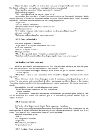 Depois de alguns anos, Dao-wu morreu. Jian-yuan, que havia procurado outro mestre – chamado
Shi-chuang, soube disso e resolveu fazer a mesma pergunta ao seu mestre atual:
"Soube que Dao-wu morreu. Está ele realmente vivo ou morto?"
O sábio disse serenamente:
"Não é possível se afirmar que ele está vivo ou morto."
Ao ouvir isso, Jian-yuan obteve o Satori. Compreendeu então o que Dao-wu quis lhe ensinar. No dia
seguinte Jian-yuan foi encontrado andando de um lado a outro no salão de meditação do Templo, segurando
uma enxada e parecendo procurar alguma coisa. Shi-chuang perguntou-lhe:
"O que fazes?"
Jian-yuan declarou, firmemente:
"Procuro os restos mortais do grande Mestre Dao-wu!"
Shi-chuang comentou:
"O oceando é vasto, suas ondas brancas inundam o céu. Que restos há para buscar?"
Jian-yuan respondeu:
"Esforço-me na Busca da melhor maneira que posso."
163. O Concreto Imaginário
Um monge perguntou a Chao-chou:
"O que diríeis se eu chegasse ante vós sem nada trazer?"
Chao-chou respondeu:
"Deixai-o aí mesmo, no chão."
O monge contestou:
"Mas eu disse que nada trazia, como então poderia pôr algo no chão?"
"Tudo bem então," comentou Chao-chou, despreocupado, "nesse caso, levai-o daqui."
164. Um Discurso Muito Importante
O Mestre Yao-shan há muitos meses que não dava uma palavra de orientação aos seus discípulos.
Estes estavam confusos, e certo dia um discípulo foi à sua presença e disse:
"Todos os discípulos anseiam pela orientação de seu Mestre. Por que vós estais tão silencioso?"
Yao-shan replicou:
"Muito bem. Toqueis o sino e conclamais todos no zendo do Templo. Farei um discurso muito
importante."
O sino foi tocado e todos foram alegres para o salão de meditação, esperando pelo discurso de seu
mestre. Yao-shan entrou, sentou-se em frente à todos, e permaneceu em silêncio. Passou-se dez minutos,
vinte, trinta minutos, uma hora. Em determinado momento o sábio levantou-se e foi embora, encerrando a
reunião.
O discípulo foi atrás dele correndo, chamou-o e perguntou:
"Mestre! Por que vais embora sem nos dizer uma palavra?!"
Yao-shan respondeu:
"Há intelectuais do Dharma para ensinar sutras, disciplinadores que ensinam apenas proibições. Mas
sou um mestre Zen. Não adianta falar sobre isso, pois o Zen está além das palavras. Portanto, o que vós
esperais de mim?"
165. O Ganso na Garrafa
Li-k'u, alto oficial do governo da dinastia T'ang, perguntou a Nan-chuan:
"Há muito tempo um homem mantinha um ganso dentro de uma garrafa. Este cresceu tanto que não
podia mais sair da garrafa. O homem desejava retirá-lo, mas não desejava quebrar a garrafa nem ferir o
ganso. Como poderíeis fazer com que saísse da garrafa nestas condições?"
O sábio repentinamente gritou:
"Li-k'u!!"
Li-k'u respondeu, assustado:
"O que foi?!"
O mestre disse, afastando-se:
"O ganso já está fora."
166. A Monja e o Koan Irrespondível
 