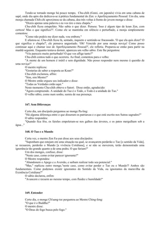 Tendo-se tornado monge há pouco tempo, Chu-chih (Gutei, em japonês) vivia em uma cabana de
sapê, onde dia após dia dedicava-se à prática fundamental do Zen: o Aperfeiçoamento Pessoal. Um dia, uma
monja chamada Chih-chi aproximou-se da cabana, deu três voltas à frente do jovem monge e disse:
"Dizeis apenas uma palavra e eu vos tiro o meu chapéu."
Chu-chih ficou estupefato. Não sabia o que dizer. Pensou: 'Isso é algum tipo de koan Zen, com
certeza! Mas o que significa?!'. Como ele se mantinha em silêncio e perturbado, a monja simplesmente
comentou:
"Como não podeis me dizer nada, vou embora."
E afastou-se. Chu-chih ficou lá, sentado, inquieto e sentindo-se fracassado. 'O que ela quis dizer? O
que significa o chapéu?', ele pensava angustiado. 'Oh! Vencido por uma monja noviça! Como posso
continuar aqui e chamar isso de Aperfeiçoamento Pessoal?', ele refletiu. Preparou-se então para partir na
manhã seguinte. Enquanto tentava dormir, apareceu um velho sábio. Este lhe perguntou:
"Vós pareceis muito perturbado! O que vos aflige tanto?"
Chu-chih contou tudo o que ocorrera. Ao final, comentou para o velho:
"A mente de um homem é inútil e sem dignidade. Não posso responder nem mesmo à questão de
uma noviça!"
O mestre replicou:
"Gostarias de saber a resposta ao Koan?"
Chu-chih exclamou, aflito:
"Sim, sim Mestre!"
O Mestre então ergueu seu indicador e disse:
"Todas as Verdades estão aqui."
Neste momento Chu-chih obteve o Satori. Disse então, agradecido:
"Agora compreendo. A unidade do Tao é o Todo, o Todo é a unidade do Tao."
O velho sábio, como num sonho, sumiu de sua presença.
167. Sem Diferenças
Certo dia, um discípulo perguntou ao monge Pa-ling:
"Há alguma diferença entre o que disseram os patriarcas e o que está escrito nos Sutras sagrados?"
O sábio respondeu:
"Quando fica frio, os faisões empoleram-se nos galhos das árvores, e os patos mergulham sob a
água..."
168. O Tao e o Mundo
Certa vez, o mestre Zen Fa-yun disse aos seus discípulos:
"Suponham que estejam em uma situação na qual, se avançarem perderão o Tao [o sentido da Vida],
se recuarem, perderão o Mundo [a vivência Cotidiana], e se não se moverem, terão demonstrado uma
ignorância tão grande quanto a de uma pedra. O que fariam?"
Um dos monges, confuso, disse:
"Neste caso, como evitar parecer ignorante?"
O Mestre respondeu:
"Abandonem o Apego e a Aversão, e saibam realizar todo seu potencial."
"Mas," replicou outro monge,"neste caso, como evitar perder o Tao ou o Mundo?! Ambos são
fundamentais. Como podemos existir ignorantes do Sentido da Vida, ou ignorantes da maravilha da
Existência Cotidiana?"
O sábio declarou, enfim:
"Avancem e recuem ao mesmo tempo, com fluidez e humildade!"
169. Entender
Certo dia, o monge Ch'uang-tze perguntou ao Mestre Ching-feng:
"O que é o Buddha?"
O mestre disse:
"O Deus do fogo busca pelo fogo."
 