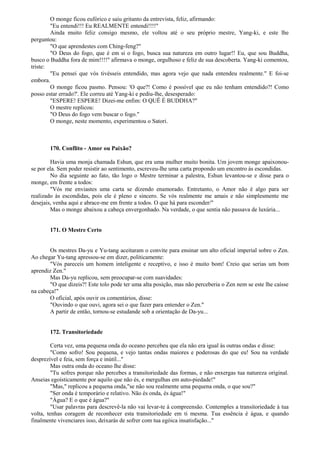 O monge ficou eufórico e saiu gritanto da entrevista, feliz, afirmando:
"Eu entendi!!! Eu REALMENTE entendi!!!!"
Ainda muito feliz consigo mesmo, ele voltou até o seu próprio mestre, Yang-ki, e este lhe
perguntou:
"O que aprendestes com Ching-feng?"
"O Deus do fogo, que é em si o fogo, busca sua natureza em outro lugar!! Eu, que sou Buddha,
busco o Buddha fora de mim!!!!" afirmava o monge, orgulhoso e feliz de sua descoberta. Yang-ki comentou,
triste:
"Eu pensei que vós tivésseis entendido, mas agora vejo que nada entendeu realmente." E foi-se
embora.
O monge ficou pasmo. Pensou: 'O que?! Como é possível que eu não tenham entendido?! Como
posso estar errado?'. Ele correu até Yang-ki e pediu-lhe, desesperado:
"ESPERE! ESPERE! Dizei-me enfim: O QUÊ É BUDDHA?"
O mestre replicou:
"O Deus do fogo vem buscar o fogo."
O monge, neste momento, experimentou o Satori.
170. Conflito - Amor ou Paixão?
Havia uma monja chamada Eshun, que era uma mulher muito bonita. Um jovem monge apaixonou-
se por ela. Sem poder resistir ao sentimento, escreveu-lhe uma carta propondo um encontro às escondidas.
No dia seguinte ao fato, tão logo o Mestre terminar a palestra, Eshun levantou-se e disse para o
monge, em frente a todos:
"Vós me enviastes uma carta se dizendo enamorado. Entretanto, o Amor não é algo para ser
realizado às escondidas, pois ele é pleno e sincero. Se vós realmente me amais e não simplesmente me
desejais, venha aqui e abrace-me em frente a todos. O que há para esconder/"
Mas o monge abaixou a cabeça envergonhado. Na verdade, o que sentia não passava de luxúria...
171. O Mestre Certo
Os mestres Da-yu e Yu-tang aceitaram o convite para ensinar um alto oficial imperial sobre o Zen.
Ao chegar Yu-tang apressou-se em dizer, politicamente:
"Vós pareceis um homem inteligente e receptivo, e isso é muito bom! Creio que serias um bom
aprendiz Zen."
Mas Da-yu replicou, sem preocupar-se com suavidades:
"O que dizeis?! Este tolo pode ter uma alta posição, mas não perceberia o Zen nem se este lhe caísse
na cabeça!"
O oficial, após ouvir os comentários, disse:
"Ouvindo o que ouvi, agora sei o que fazer para entender o Zen."
A partir de então, tornou-se estudande sob a orientação de Da-yu...
172. Transitoriedade
Certa vez, uma pequena onda do oceano percebeu que ela não era igual às outras ondas e disse:
"Como sofro! Sou pequena, e vejo tantas ondas maiores e poderosas do que eu! Sou na verdade
desprezível e feia, sem força e inútil..."
Mas outra onda do oceano lhe disse:
"Tu sofres porque não percebes a transitoriedade das formas, e não enxergas tua natureza original.
Anseias egoísticamente por aquilo que não és, e mergulhas em auto-piedade!"
"Mas," replicou a pequena onda,"se não sou realmente uma pequena onda, o que sou?"
"Ser onda é temporário e relativo. Não és onda, és água!"
"Água? E o que é água?"
"Usar palavras para descrevê-la não vai levar-te à compreensão. Contemples a transitoriedade à tua
volta, tenhas coragem de reconhecer esta transitoriedade em ti mesma. Tua essência é água, e quando
finalmente vivenciares isso, deixarás de sofrer com tua egóica insatisfação..."
 
