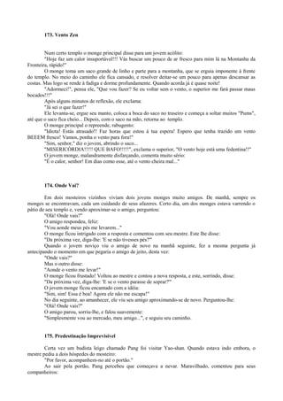 173. Vento Zen
Num certo templo o monge principal disse para um jovem acólito:
"Hoje faz um calor insuportável!!! Vás buscar um pouco de ar fresco para mim lá na Montanha da
Fronteira, rápido!"
O monge toma um saco grande de linho e parte para a montanha, que se erguia imponente à frente
do templo. No meio do caminho ele fica cansado, e resolver deitar-se um pouco para apenas descansar as
costas. Mas logo se rende à fadiga e dorme profundamente. Quando acorda já é quase noite!
"Adormeci!", pensa ele, "Que vou fazer? Se eu voltar sem o vento, o superior me fará passar maus
bocados!!!"
Após alguns minutos de reflexão, ele exclama:
"Já sei o que fazer!"
Ele levanta-se, ergue seu manto, coloca a boca do saco no traseiro e começa a soltar muitos "Pums",
até que o saco fica cheio... Depois, com o saco na mão, retorna ao templo.
O monge principal o repreende, rabugento:
"Idiota! Estás atrasado!! Faz horas que estou à tua espera! Espero que tenha trazido um vento
BEEEM fresco! Vamos, ponha o vento para fora!"
"Sim, senhor," diz o jovem, abrindo o saco...
"MISERICÓRDIA!!!!! QUE BAFO!!!!!", exclama o superior, "O vento hoje está uma fedentina!!"
O jovem monge, malandramente disfarçando, comenta muito sério:
"É o calor, senhor! Em dias como esse, até o vento cheira mal..."
174. Onde Vai?
Em dois mosteiros vizinhos viviam dois jovens monges muito amigos. De manhã, sempre os
monges se encontravam, cada um cuidando de seus afazeres. Certo dia, um dos monges estava varrendo o
pátio de seu templo e, vendo aproximar-se o amigo, perguntou:
"Olá! Onde vais?"
O amigo respondeu, feliz:
"Vou aonde meus pés me levarem..."
O monge ficou intrigado com a resposta e comentou com seu mestre. Este lhe disse:
"Da próxima vez, diga-lhe: 'E se não tivesses pés?'"
Quando o jovem noviço viu o amigo de novo na manhã seguinte, fez a mesma pergunta já
antecipando o momento em que pegaria o amigo de jeito, desta vez:
"Onde vais?"
Mas o outro disse:
"Aonde o vento me levar!"
O monge ficou frustado! Voltou ao mestre e contou a nova resposta, e este, sorrindo, disse:
"Da próxima vez, diga-lhe: 'E se o vento parasse de soprar?'"
O jovem monge ficou encantado com a idéia:
"Sim, sim! Essa é boa! Agora ele não me escapa!"
No dia seguinte, ao amanhecer, ele viu seu amigo aproximando-se de novo. Perguntou-lhe:
"Olá! Onde vais?"
O amigo parou, sorriu-lhe, e falou suavemente:
"Simplesmente vou ao mercado, meu amigo...", e seguiu seu caminho.
175. Predestinação Imprevisível
Certa vez um budista leigo chamado Pang foi visitar Yao-shan. Quando estava indo embora, o
mestre pediu a dois hóspedes do mosteiro:
"Por favor, acompanhem-no até o portão."
Ao sair pela portão, Pang percebeu que começava a nevar. Maravilhado, comentou para seus
companheiros:
 