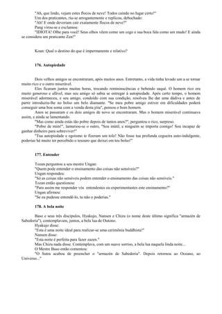 "Ah, que lindo, vejam estes flocos de neve! Todos caindo no lugar certo!"
Um dos praticantes, riu-se arrogantemente e replicou, debochado:
"Ah! E onde deveriam cair exatamente flocos de neve?"
Pang virou-se e exclamou:
"IDIOTA! Olhe para você! Seus olhos vêem como um cego e sua boca fala como um mudo! E ainda
se considera um praticante Zen!"
Koan: Qual o destino do que é impermanente e relativo?
176. Autopiedade
Dois velhos amigos se encontraram, após muitos anos. Entretanto, a vida tinha levado um a se tornar
muito rico e o outro miserável.
Eles ficaram juntos muitas horas, trocando remininscências e bebendo saquê. O homem rico era
muito generoso e afável, mas seu amigo só sabia se entregar à autopiedade. Após certo tempo, o homem
miserável adormeceu, e seu amigo, condoído com sua condição, resolveu lhe dar uma dádiva e antes de
partir introduziu-lhe no bolso um belo diamante. "Se meu pobre amigo estiver em dificuldades poderá
conseguir uma boa soma com a venda desta jóia", pensou o bom homem.
Anos se passaram e os dois amigos de novo se encontraram. Mas o homem miserável continuava
assim, e ainda se lamentando.
"Mas como ainda estás tão pobre depois de tantos anos?", perguntou o rico, surpreso.
"Pobre de mim!", lamuriou-se o outro, "Sou inútil, e ninguém se importa comigo! Sou incapaz de
ganhar dinheiro para sobreviver!"
"Tua autopiedade e egoísmo te fizeram um tolo! Não fosse tua profunda cegueira auto-indulgente,
poderias há muito ter percebido o tesouro que deixei em teu bolso!"
177. Entender
Tozan perguntou a seu mestre Ungan:
"Quem pode entender o ensinamento das coisas não sensíveis?"
Ungan respondeu:
"Só as coisas não sensíveis podem entender o ensinamento das coisas não sensíveis."
Tozan então questionou:
"Para assim me responder vós entendestes ou experimentastes este ensinamento?"
Ungan afirmou:
"Se eu pudesse entendê-lo, tu não o poderias."
178. A bela noite
Baso e seus três discípulos, Hyakujo, Nansen e Chizu (o nome deste último significa "armazén de
Sabedoria"), contemplavam, juntos, a bela lua de Outono.
Hyakujo disse:
"Esta é uma noite ideal para realizar-se uma cerimônia buddhista!"
Nansen disse:
"Esta noite é perfeita para fazer zazen."
Mas Chizu nada disse. Contemplava, com um suave sorriso, a bela lua naquela linda noite...
O Mestre Baso então comentou:
"O Sutra acabou de preencher o "armazén de Sabedoria". Depois retornou ao Oceano, ao
Universo..."
 