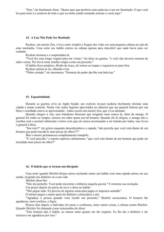 "Sim," ele finalmente disse, "Quem quer que proferiu estas palavras é um ser iluminado. O que você
leu para mim é a essência de tudo o que eu tenho estado tentando ensinar a vocês aqui."
14. A Lua Não Pode Ser Roubada
Ryokan, um mestre Zen, vivia a mais simples e frugais das vidas em uma pequena cabana aos pés de
uma montanha. Uma noite um ladrão entrou na cabana apenas para descobrir que nada havia para ser
roubado.
Ryokan retornou e o surpreendeu lá.
"Você fez uma longa viagem para me visitar," ele disse ao gatuno, "e você não deveria retornar de
mãos vazias. Por favor tome minhas roupas como um presente."
O ladrão ficou perplexo. Rindo de troça, ele tomou as roupas e esgueirou-se para fora.
Ryokan sentou-se nu, olhando a lua.
"Pobre coitado," ele murmurou. "Gostaria de poder dar-lhe esta bela lua."
15. Equanimidade
Durante as guerras civis no Japão feudal, um exército invasor poderia facilmente dizimar uma
cidade e tomar controle. Numa vila, todos fugiram apavorados ao saberem que um general famoso por sua
fúria e crueldade estava se aproximando - todos exceto um mestre Zen, que vivia afastado.
Quando chegou à vila, seus batedores disseram que ninguém mais estava lá, além do monge. O
general foi então ao templo, curioso em saber quem era tal homem. Quando ele lá chegou, o monge não o
recebeu com a normal submissão e terror com que ele estava acostumado a ser tratado por todos; isso levou
o general à fúria.
"Seu tolo!!" ele gritou enquanto desembainhava a espada, "não percebe que você está diante de um
homem que pode trucidá-lo num piscar de olhos?!?"
Mas o mestre permaneceu completamente tranqüilo.
"E você percebe," o mestre replicou calmamente, "que você está diante de um homem que pode ser
trucidado num piscar de olhos?"
16. O ladrão que se tornou um discípulo
Uma noite quando Shichiri Kojun estava recitando sutras um ladrão com uma espada entrou em seu
zendo, exigindo seu dinheiro ou a sua vida.
Shichiri disse-lhe:
"Não me perturbe. Você pode encontrar o dinheiro naquela gaveta." E retomou sua recitação.
Um pouco depois ele parou de novo e disse ao ladrão:
"Não pegue tudo. Eu preciso de alguma soma para pagar os impostos amanhã."
O intruso pegou a maior parte do dinheiro e principiou a sair.
"Agradeça à pessoa quando você recebe um presente," Shichiri acrescentou. O homem lhe
agradeceu, meio confuso, e fugiu.
Poucos dias depois o indivíduo foi preso e confessou, entre outras coisas, a ofensa contra Shichiri.
Quando Shichiri foi chamado como testemunha ele disse:
"Este homem não é ladrão, ao menos tanto quanto me diz respeito. Eu lhe dei o dinheiro e ele
inclusive me agradeceu por isso."
 
