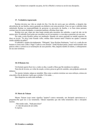 Após o homem ter cumprido sua pena, ele foi a Shichiri e tornou-se um de seus discípulos.
17. Verdadeira regeneração
Ryokan devotou sua vida ao estudo do Zen. Um dia ele ouviu que seu sobrinho, a despeito das
advertências de sua família, estava gastando seu dinheiro com uma prostituta. Uma vez que o sobrinho tinha
substituído Ryokan na responsabilidade de gerenciar os proventos da família, e os bens desta portanto
corriam risco de serem dissipados, os parentes pediram a Ryokan fazer algo.
Ryokan teve que viajar por uma longa estrada para encontrar seu sobrinho, o qual ele não via há
muitos anos. O sobrinho ficou grato por encontrar seu tio novamente e o convidou a pernoitar em sua casa.
Por toda a noite Ryokan sentou em meditação. Quando ele estava partindo na manhã seguinte ele
disse ao jovem: "Eu devo estar ficando velho, minhas mãos tremem tanto! Poderia me ajudar a amarrar
minha sandália de palha?"
O sobrinho o ajudou devotadamente. "Obrigado," disse Ryokan finalmente, "você vê, a cada dia um
homem se torna mais velho e frágil. Cuide-se com atenção." Então Ryokan partiu, jamais mencionando uma
palavra sobre a cortesã ou as reclamações de seus parentes. Mas, daquela manhã em diante, o esbanjamento
do seu neto terminou.
18. O Homem rico
Um homem queria ficar rico e, todos os dias, ia pedir a Deus que lhe atendesse às súplicas.
Num dia de inverno, ao voltar da oração, avistou, presa no gelo do caminho, uma polpuda carteira de
dinheiro.
No mesmo instante, julgou-se atendido. Mas como a carteira resistisse aos seus esforços, urinou em
cima dela a fim de derreter o gelo que a retinha. E foi então. . .
Que despertou na cama toda molhada. . .
19. Morte de Tokuan
Mestre Tokuan (cujo nome significa "pepino") estava morrendo; um discípulo aproximou-se e
perguntou-lhe qual era o seu testamento. Takuan respondeu que não tinha testamento; mas o discípulo
insistiu:
- Não tendes nada... Nada para dizer?
- A vida não passa de um sonho.
E expirou.
20. Eremita e a ambição
 