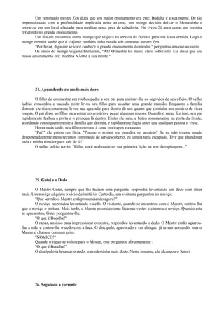 Um renomado mestre Zen dizia que seu maior ensinamento era este: Buddha é a sua mente. De tão
impressionado com a profundidade implicada neste axioma, um monge decidiu deixar o Monastério e
retirar-se em um local afastado para meditar nesta peça de sabedoria. Ele viveu 20 anos como um eremita
refletindo no grande ensinamento.
Um dia ele encontrou outro monge que viajava na através da floresta próxima à sua ermida. Logo o
monge eremita soube que o viajante também tinha estuda sob o mesmo mestre Zen.
"Por favor, diga-me se você conhece o grande ensinamento do mestre," perguntou ansioso ao outro.
Os olhos do monge viajante brilharam, "Ah! O mestre foi muito claro sobre isto. Ele disse que seu
maior ensinamento era: Buddha NÃO é a sua mente."
24. Aprendendo do modo mais duro
O filho de um mestre em roubos pediu a seu pai para ensinar-lhe os segredos de seu ofício. O velho
ladrão concordou e naquela noite levou seu filho para assaltar uma grande mansão. Enquanto a família
dormia, ele silenciosamente levou seu aprendiz para dentro de um quarto que continha um armário de ricas
roupas. O pai disse ao filho para entrar no armário e pegar algumas roupas. Quando o rapaz fez isso, seu pai
rapidamente fechou a porta e o prendeu lá dentro. Então ele saiu, e bateu sonoramente na porta da frente,
acordando consequentemente a família que dormia, e rapidamente fugiu antes que qualquer pessoa o visse.
Horas mais tarde, seu filho retornou à casa, em trapos e exausto.
"Pai!" ele gritou em fúria, "Porque o senhor me prendeu no armário? Se eu não tivesse usado
desesperadamente meus recursos com medo de ser descoberto, eu jamais teria escapado. Tive que abandonar
toda a minha timidez para sair de lá!"
O velho ladrão sorriu: "Filho, você acabou de ter sua primeira lição na arte da rapinagem..."
25. Gutei e o Dedo
O Mestre Gutei, sempre que lhe faziam uma pergunta, respondia levantando um dedo sem dizer
nada. Um noviço adquiriu o vício de imitá-lo. Certo dia, um visitante perguntou ao noviço:
"Que sermão o Mestre está pronunciando agora?"
O noviço respondeu levantando o dedo. O visitante, quando se encontrou com o Mestre, contou-lhe
que o noviço o imitara. Mais tarde, o Mestre escondeu uma faca nas vestes e chamou o noviço. Quando este
se apresentou, Gutei perguntou-lhe:
"O que é Buddha?"
O rapaz, ansioso para impressionar o mestre, respondeu levantando o dedo. O Mestre então agarrou-
lhe a mão e cortou-lhe o dedo com a faca. O discípulo, apavorado e em choque, já ia sair correndo, mas o
Mestre o chamou com um grito:
"NOVIÇO!"
Quando o rapaz se voltou para o Mestre, este perguntou abruptamente :
"O que é Buddha?"
O discípulo ia levantar o dedo, mas não tinha mais dedo. Neste instante, ele alcançou o Satori.
26. Seguindo a corrente
 